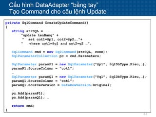 44
Cấu hình DataAdapter “bằng tay”
Tạo Command cho câu lệnh Update
private SqlCommand CreateUpdateCommand()
{
string strSQL =
“update tenBang" +
" set cot1=@p1, cot2=@p2,…“+
“ where cot1=@q1 and cot2=q2 …”;
SqlCommand cmd = new SqlCommand(strSQL, conn);
SqlParameterCollection pc = cmd.Parameters;
SqlParameter paramP1 = new SqlParameter("@p1", SqlDbType.Kieu,…);
paramP1.SourceColumn = “cot1”;
…
SqlParameter paramQ1 = new SqlParameter("@q1", SqlDbType.Kieu,…);
paramQ1.SourceColumn = “cot1”;
paramQ1.SourceVersion = DataRowVersion.Original;
…
pc.Add(paramP1);
pc.Add(paramQ1); …
return cmd;
}
 