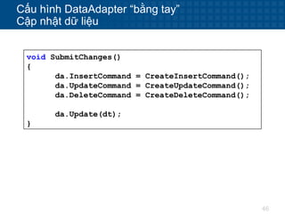 46
Cấu hình DataAdapter “bằng tay”
Cập nhật dữ liệu
void SubmitChanges()
{
da.InsertCommand = CreateInsertCommand();
da.UpdateCommand = CreateUpdateCommand();
da.DeleteCommand = CreateDeleteCommand();
da.Update(dt);
}
 