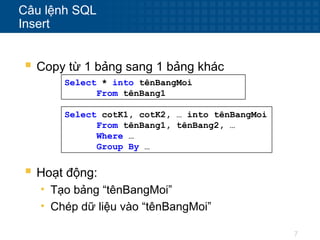 7
Câu lệnh SQL
Insert
 Copy từ 1 bảng sang 1 bảng khác
Select * into tênBangMoi
From tênBang1
Select cotK1, cotK2, … into tênBangMoi
From tênBang1, tênBang2, …
Where …
Group By …
 Hoạt động:
• Tạo bảng “tênBangMoi”
• Chép dữ liệu vào “tênBangMoi”
 