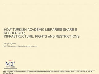 HOW TURKISH ACADEMIC LIBRARIES SHARE E-
RESOURCES;
INFRASTRUCTURE, RIGHTS AND RESTRICTIONS
Ertuğrul Çimen,
MEF University ...