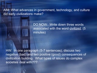 AIM: What advances in government, technology, and culture
did early civilizations make?
DO NOW: Write down three words
associated with the word civilized. (5
minutes)
HW: In one paragraph (5-7 sentences), discuss two
negative (bad) and two positive (good) consequences of
civilization building. What types of issues do complex
societies deal with???
 