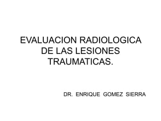 EVALUACION RADIOLOGICA
DE LAS LESIONES
TRAUMATICAS.
DR. ENRIQUE GOMEZ SIERRA
 
