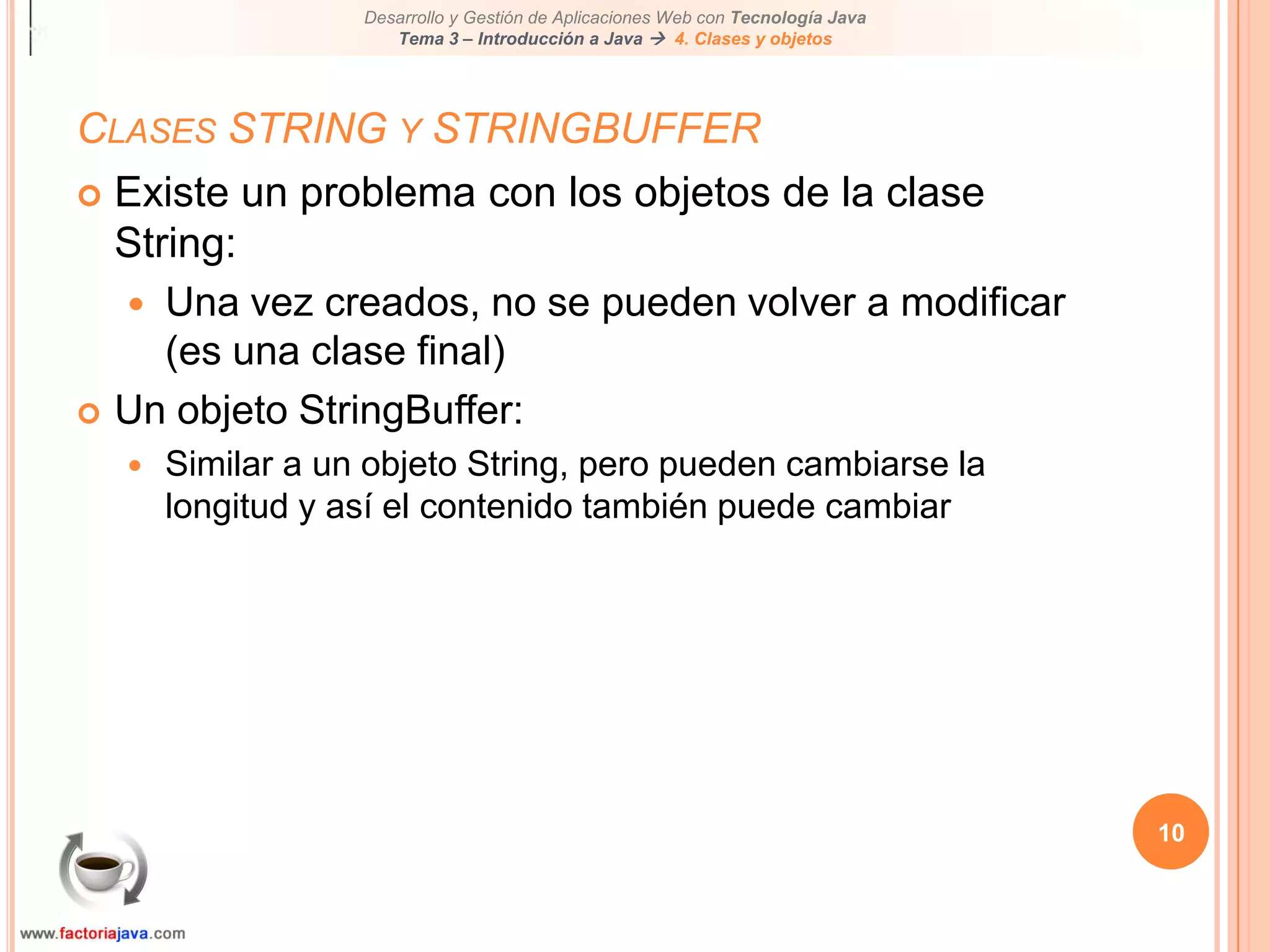 10Clases STRING y STRINGBUFFERExiste un problema con los objetos de la clase String:Una vez creados, no se pueden volver a modificar (es una clase final)Un objeto StringBuffer:Similar a un objeto String, pero pueden cambiarse la longitud y así el contenido también puede cambiar