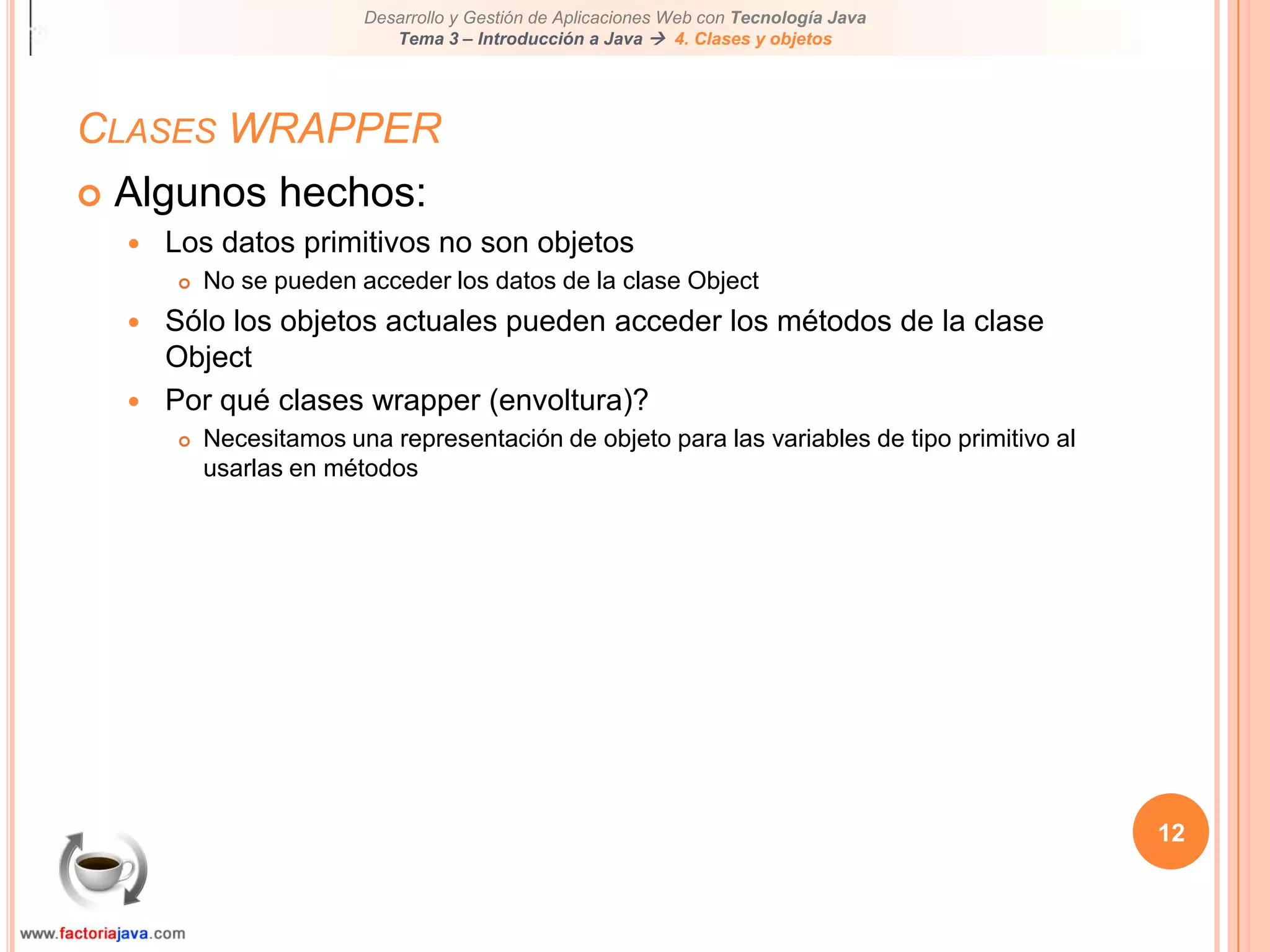 12Clases WRAPPERAlgunos hechos:Los datos primitivos no son objetosNo se pueden acceder los datos de la clase ObjectSólo los objetos actuales pueden acceder los métodos de la clase ObjectPor qué clases wrapper (envoltura)?Necesitamos una representación de objeto para las variables de tipo primitivo al usarlas en métodos