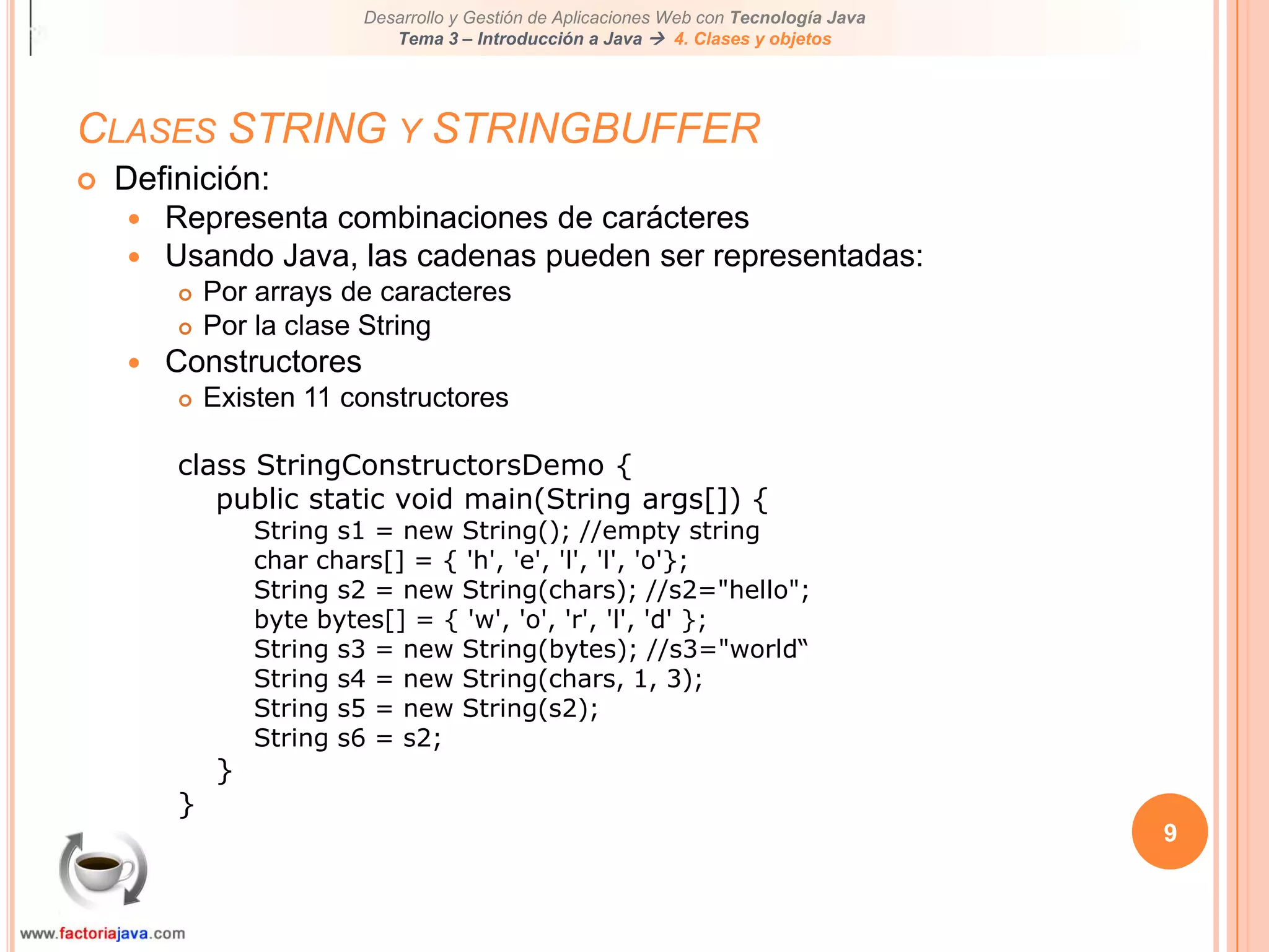 9Clases STRING y STRINGBUFFERDefinición:Representa combinaciones de carácteresUsando Java, las cadenas pueden ser representadas:Por arrays de caracteresPor la clase StringConstructoresExisten 11 constructoresclass StringConstructorsDemo {public static void main(String args[]) {String s1 = new String(); //empty stringchar chars[] = { 'h', 'e', 'l', 'l', 'o'};String s2 = new String(chars); //s2="hello";byte bytes[] = { 'w', 'o', 'r', 'l', 'd' };String s3 = new String(bytes); //s3="world“String s4 = new String(chars, 1, 3);String s5 = new String(s2);String s6 = s2;}}