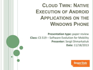 CLOUD TWIN: NATIVE
EXECUTION OF ANDROID
APPLICATIONS ON THE
WINDOWS PHONE
Presentation type: paper review
Class: CS 519 – Software Evolution for Mobility
Presenter: Sergii Shmarkatiuk
Date: 11/18/2013

 