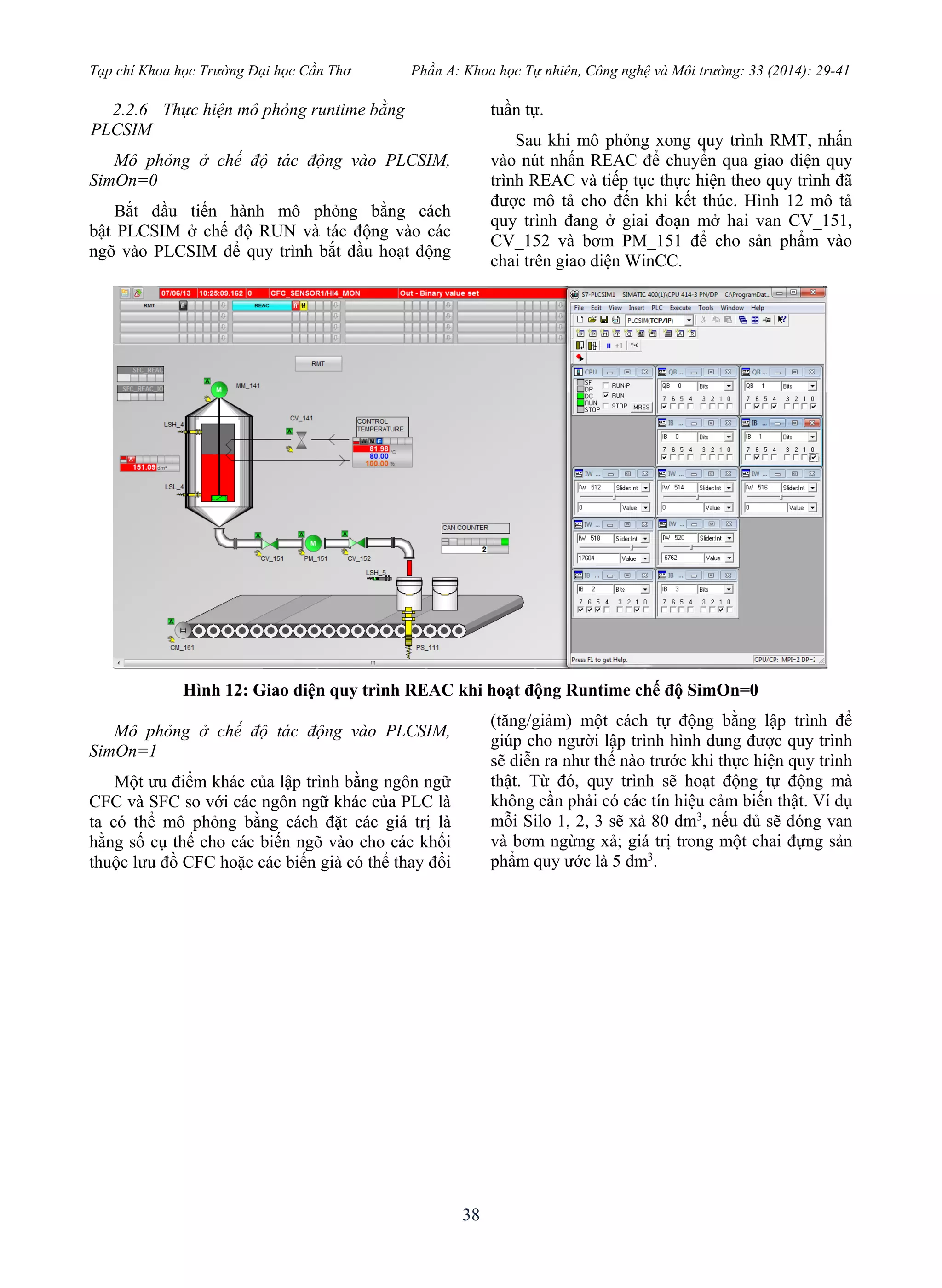 Tạp chí Khoa học Trường Đại học Cần Thơ Phần A: Khoa học Tự nhiên, Công nghệ và Môi trường: 33 (2014): 29-41
38
2.2.6 Thực hiện mô phỏng runtime bằng
PLCSIM
Mô phỏng ở chế độ tác động vào PLCSIM,
SimOn=0
Bắt đầu tiến hành mô phỏng bằng cách
bật PLCSIM ở chế độ RUN và tác động vào các
ngõ vào PLCSIM để quy trình bắt đầu hoạt động
tuần tự.
Sau khi mô phỏng xong quy trình RMT, nhấn
vào nút nhấn REAC để chuyển qua giao diện quy
trình REAC và tiếp tục thực hiện theo quy trình đã
được mô tả cho đến khi kết thúc. Hình 12 mô tả
quy trình đang ở giai đoạn mở hai van CV_151,
CV_152 và bơm PM_151 để cho sản phẩm vào
chai trên giao diện WinCC.
Hình 12: Giao diện quy trình REAC khi hoạt động Runtime chế độ SimOn=0
Mô phỏng ở chế độ tác động vào PLCSIM,
SimOn=1
Một ưu điểm khác của lập trình bằng ngôn ngữ
CFC và SFC so với các ngôn ngữ khác của PLC là
ta có thể mô phỏng bằng cách đặt các giá trị là
hằng số cụ thể cho các biến ngõ vào cho các khối
thuộc lưu đồ CFC hoặc các biến giả có thể thay đổi
(tăng/giảm) một cách tự động bằng lập trình để
giúp cho người lập trình hình dung được quy trình
sẽ diễn ra như thế nào trước khi thực hiện quy trình
thật. Từ đó, quy trình sẽ hoạt động tự động mà
không cần phải có các tín hiệu cảm biến thật. Ví dụ
mỗi Silo 1, 2, 3 sẽ xả 80 dm3
, nếu đủ sẽ đóng van
và bơm ngừng xả; giá trị trong một chai đựng sản
phẩm quy ước là 5 dm3
.
 