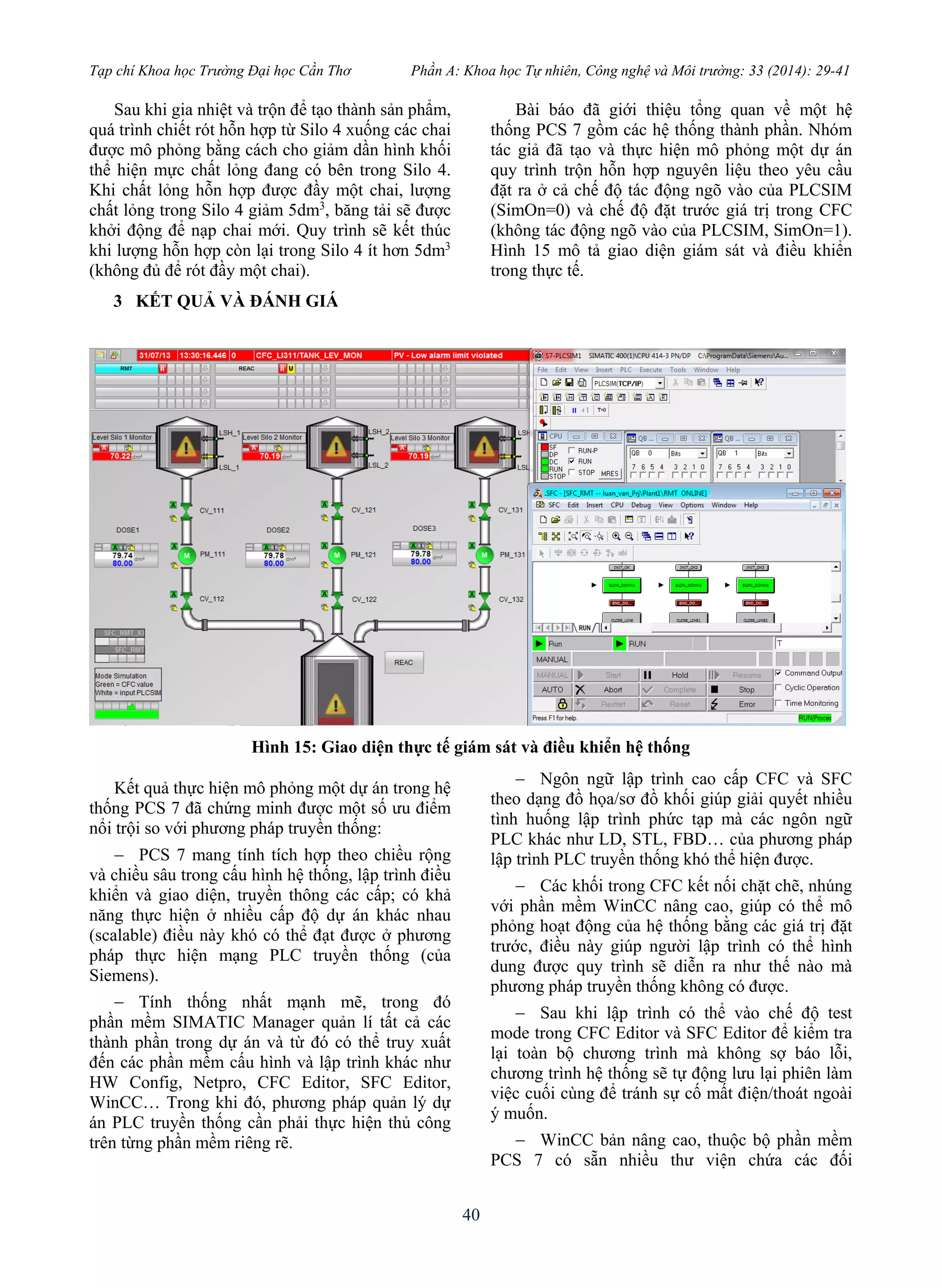 Tạp chí Khoa học Trường Đại học Cần Thơ Phần A: Khoa học Tự nhiên, Công nghệ và Môi trường: 33 (2014): 29-41
40
Sau khi gia nhiệt và trộn để tạo thành sản phẩm,
quá trình chiết rót hỗn hợp từ Silo 4 xuống các chai
được mô phỏng bằng cách cho giảm dần hình khối
thể hiện mực chất lỏng đang có bên trong Silo 4.
Khi chất lỏng hỗn hợp được đầy một chai, lượng
chất lỏng trong Silo 4 giảm 5dm3
, băng tải sẽ được
khởi động để nạp chai mới. Quy trình sẽ kết thúc
khi lượng hỗn hợp còn lại trong Silo 4 ít hơn 5dm3
(không đủ để rót đầy một chai).
3 KẾT QUẢ VÀ ĐÁNH GIÁ
Bài báo đã giới thiệu tổng quan về một hệ
thống PCS 7 gồm các hệ thống thành phần. Nhóm
tác giả đã tạo và thực hiện mô phỏng một dự án
quy trình trộn hỗn hợp nguyên liệu theo yêu cầu
đặt ra ở cả chế độ tác động ngõ vào của PLCSIM
(SimOn=0) và chế độ đặt trước giá trị trong CFC
(không tác động ngõ vào của PLCSIM, SimOn=1).
Hình 15 mô tả giao diện giám sát và điều khiển
trong thực tế.
Hình 15: Giao diện thực tế giám sát và điều khiển hệ thống
Kết quả thực hiện mô phỏng một dự án trong hệ
thống PCS 7 đã chứng minh được một số ưu điểm
nổi trội so với phương pháp truyền thống:
 PCS 7 mang tính tích hợp theo chiều rộng
và chiều sâu trong cấu hình hệ thống, lập trình điều
khiển và giao diện, truyền thông các cấp; có khả
năng thực hiện ở nhiều cấp độ dự án khác nhau
(scalable) điều này khó có thể đạt được ở phương
pháp thực hiện mạng PLC truyền thống (của
Siemens).
 Tính thống nhất mạnh mẽ, trong đó
phần mềm SIMATIC Manager quản lí tất cả các
thành phần trong dự án và từ đó có thể truy xuất
đến các phần mềm cấu hình và lập trình khác như
HW Config, Netpro, CFC Editor, SFC Editor,
WinCC… Trong khi đó, phương pháp quản lý dự
án PLC truyền thống cần phải thực hiện thủ công
trên từng phần mềm riêng rẽ.
 Ngôn ngữ lập trình cao cấp CFC và SFC
theo dạng đồ họa/sơ đồ khối giúp giải quyết nhiều
tình huống lập trình phức tạp mà các ngôn ngữ
PLC khác như LD, STL, FBD… của phương pháp
lập trình PLC truyền thống khó thể hiện được.
 Các khối trong CFC kết nối chặt chẽ, nhúng
với phần mềm WinCC nâng cao, giúp có thể mô
phỏng hoạt động của hệ thống bằng các giá trị đặt
trước, điều này giúp người lập trình có thể hình
dung được quy trình sẽ diễn ra như thế nào mà
phương pháp truyền thống không có được.
 Sau khi lập trình có thể vào chế độ test
mode trong CFC Editor và SFC Editor để kiểm tra
lại toàn bộ chương trình mà không sợ báo lỗi,
chương trình hệ thống sẽ tự động lưu lại phiên làm
việc cuối cùng để tránh sự cố mất điện/thoát ngoài
ý muốn.
 WinCC bản nâng cao, thuộc bộ phần mềm
PCS 7 có sẵn nhiều thư viện chứa các đối
 