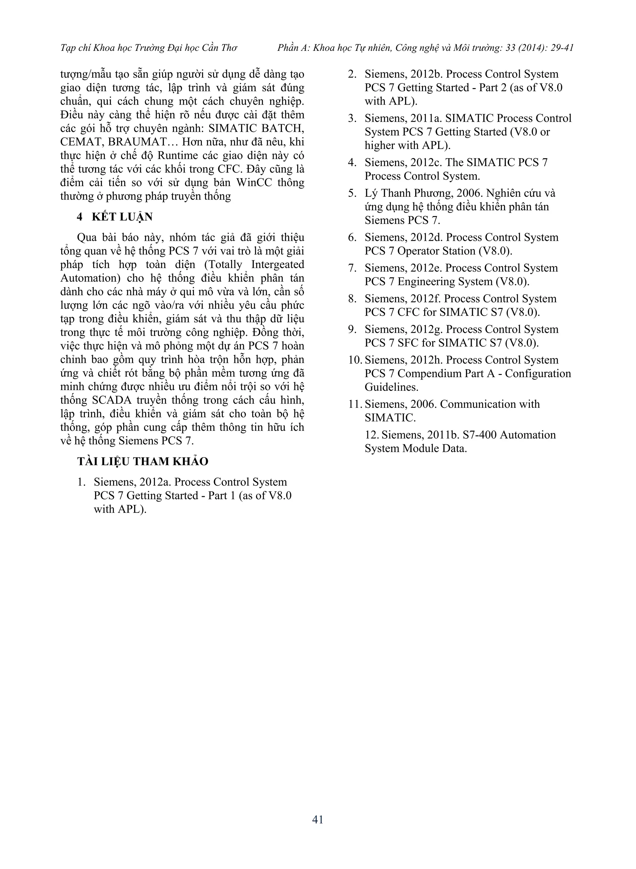 Tạp chí Khoa học Trường Đại học Cần Thơ Phần A: Khoa học Tự nhiên, Công nghệ và Môi trường: 33 (2014): 29-41
41
tượng/mẫu tạo sẵn giúp người sử dụng dễ dàng tạo
giao diện tương tác, lập trình và giám sát đúng
chuẩn, qui cách chung một cách chuyên nghiệp.
Điều này càng thể hiện rõ nếu được cài đặt thêm
các gói hỗ trợ chuyên ngành: SIMATIC BATCH,
CEMAT, BRAUMAT… Hơn nữa, như đã nêu, khi
thực hiện ở chế độ Runtime các giao diện này có
thể tương tác với các khối trong CFC. Đây cũng là
điểm cải tiến so với sử dụng bản WinCC thông
thường ở phương pháp truyền thống
4 KẾT LUẬN
Qua bài báo này, nhóm tác giả đã giới thiệu
tổng quan về hệ thống PCS 7 với vai trò là một giải
pháp tích hợp toàn diện (Totally Intergeated
Automation) cho hệ thống điều khiển phân tán
dành cho các nhà máy ở qui mô vừa và lớn, cần số
lượng lớn các ngõ vào/ra với nhiều yêu cầu phức
tạp trong điều khiển, giám sát và thu thập dữ liệu
trong thực tế môi trường công nghiệp. Đồng thời,
việc thực hiện và mô phỏng một dự án PCS 7 hoàn
chỉnh bao gồm quy trình hòa trộn hỗn hợp, phản
ứng và chiết rót bằng bộ phần mềm tương ứng đã
minh chứng được nhiều ưu điểm nổi trội so với hệ
thống SCADA truyền thống trong cách cấu hình,
lập trình, điều khiển và giám sát cho toàn bộ hệ
thống, góp phần cung cấp thêm thông tin hữu ích
về hệ thống Siemens PCS 7.
TÀI LIỆU THAM KHẢO
1. Siemens, 2012a. Process Control System
PCS 7 Getting Started - Part 1 (as of V8.0
with APL).
2. Siemens, 2012b. Process Control System
PCS 7 Getting Started - Part 2 (as of V8.0
with APL).
3. Siemens, 2011a. SIMATIC Process Control
System PCS 7 Getting Started (V8.0 or
higher with APL).
4. Siemens, 2012c. The SIMATIC PCS 7
Process Control System.
5. Lý Thanh Phương, 2006. Nghiên cứu và
ứng dụng hệ thống điều khiển phân tán
Siemens PCS 7.
6. Siemens, 2012d. Process Control System
PCS 7 Operator Station (V8.0).
7. Siemens, 2012e. Process Control System
PCS 7 Engineering System (V8.0).
8. Siemens, 2012f. Process Control System
PCS 7 CFC for SIMATIC S7 (V8.0).
9. Siemens, 2012g. Process Control System
PCS 7 SFC for SIMATIC S7 (V8.0).
10. Siemens, 2012h. Process Control System
PCS 7 Compendium Part A - Configuration
Guidelines.
11. Siemens, 2006. Communication with
SIMATIC.
12. Siemens, 2011b. S7-400 Automation
System Module Data.
 
