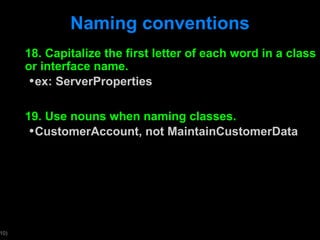 Naming conventions 18. Capitalize the first letter of each word in a class or interface name. ex: ServerProperties 19. Use nouns when naming classes. CustomerAccount, not MaintainCustomerData 