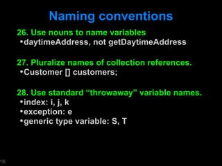 Naming conventions 26. Use nouns to name variables daytimeAddress, not getDaytimeAddress 27. Pluralize names of collection references. Customer [] customers; 28. Use standard  “throwaway” variable names. index: i, j, k exception: e generic type variable: S, T 
