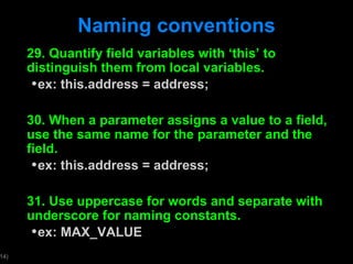 Naming conventions 29. Quantify field variables with  ‘this’ to distinguish them from local variables. ex: this.address = address; 30. When a parameter assigns a value to a field, use the same name for the parameter and the field. ex: this.address = address; 31. Use uppercase for words and separate with underscore for naming constants. ex: MAX_VALUE 