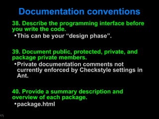 Documentation conventions 38. Describe the programming interface before you write the code. This can be your  “design phase”. 39. Document public, protected, private, and package private members.  Private documentation comments not currently enforced by Checkstyle settings in Ant. 40. Provide a summary description and overview of each package. package.html 
