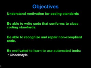 Objectives Understand motivation for coding standards Be able to write code that conforms to class coding standards. Be able to recognize and repair non-compliant code.  Be motivated to learn to use automated tools: Checkstyle 