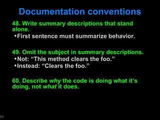 Documentation conventions 48. Write summary descriptions that stand alone.  First sentence must summarize behavior. 49. Omit the subject in summary descriptions. Not:  “This method clears the foo.” Instead:  “Clears the foo.” 60. Describe  why  the code is doing what it ’s doing, not  what  it does. 