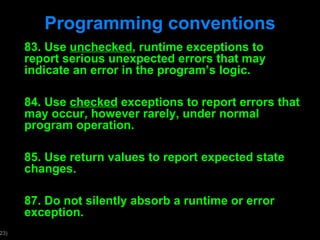 Programming conventions 83. Use  unchecked , runtime exceptions to report serious unexpected errors that may indicate an error in the program ’s logic. 84. Use  checked  exceptions to report errors that may occur, however rarely, under normal program operation. 85. Use return values to report expected state changes. 87. Do not silently absorb a runtime or error exception. 