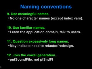 Naming conventions 9. Use meaningful names. No one character names (except index vars). 10. Use familiar names. Learn the application domain, talk to users. 11. Question excessively long names. May indicate need to refactor/redesign. 12. Join the vowel generation.  putSoundFile, not ptSndFl 