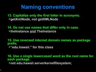 Naming conventions 13. Capitalize only the first letter in acronyms. getXmlNode, not getXMLNode 14. Do not use names that differ only in case. theInstance  and  TheInstance 15. Use reversed internet domain names as package prefix. “ edu.hawaii.” for this class 16. Use a single lowercased word as the root name for each package. not edu.hawaii.serverkernelfilesystem; 