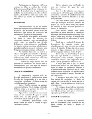 4-11
Partículas grossas bloqueiam orifícios e
obstruem as folgas e ressaltos das válvulas
deslizantes, causando problemas e desgaste dos
controles do combustível e do equipamento de
medição. Elas afetam também as telas dos bicos
ejetores, obstruindo-os, bem como outras telas
finas através do sistema de combustível da
aeronave.
Sedimento fino
Partículas menores do que 10 microns
podem ser definidas como sedimentos finos (ver
a figura 4 - 6). Noventa e oito por cento dos
sedimentos finos podem ser removidos por
assentamento, filtragem ou centrifugação.
As partículas desse padrão, acumuladas
por todas as partes dos controles do
combustível, aparecem como uma camada de
verniz escuro na superfície das válvulas
deslizantes, e podem também ser centrifugadas
nas câmaras rotativas como uma substância com
a aparência de barro, causando a operação lenta
do equipamento de medição do combustível.
As partículas finas não são visíveis a
olho nu como partículas separadas ou distintas;
elas, no entanto, dispersas na claridade, podem
aparecer como pontos luminosos ou como uma
leve nebulosidade no combustível.
O máximo de tempo possível deve ser
permitido ao combustível nos tanques após o
reabastecimento, para que haja um razoável
assentamento da água e dos sedimentos.
Detecção de contaminação
A contaminação grosseira pode ser
detectada visualmente. O melhor critério para a
detecção de contaminação, é a de que o
combustível esteja limpo e brilhante; e que não
contenha água livre perceptível.
Limpo significa ausência de qualquer
sedimento realmente visível; ou água misturada.
Brilhante refere-se a aparência de brilho dos
combustíveis limpos e sem água.
Água livre é indicada por uma nuvem
opaca ou um sedimento de água. A nuvem
poderá estar ou não presente quando o
combustível estiver saturado de água.
O combustível perfeitamente claro,
poderá conter três vezes o volume de água,
considerado tolerável.
Vários métodos para verificação em
pista do conteúdo de água têm sido
desenvolvidos.
Um é o de adicionar um elemento
corante, que é solúvel na água; porém, não no
combustível. Amostras de combustível incolor
adquirem uma coloração definida se a água
estiver presente.
Um outro método utiliza pó químico
cinza, que muda para a cor rosa passando por
púrpura, no caso de 30 ou mais p.p.m. (partes
por milhão) de água estiverem presentes na
amostra de combustível.
Num terceiro método, uma agulha
hipodérmica é usada para tirar o combustível
através de um filtro quimicamente tratado. Se a
amostra mudar a cor do filtro, de amarelo para
azul, o combustível terá pelo menos 30 p.p.m.
de água.
Desde que o combustível drenado dos
decantadores dos tanques possam estar
saturados, devemos levar em conta que nenhum
método de detecção de água deverá ser usado
enquanto a água entranhada no combustível
estiver congelada, formando cristais de gelo.
Existe uma boa possibilidade de que a
água não seja drenada ou detectada se os
decantadores forem drenados, enquanto o
combustível estiver a uma temperatura abaixo
de 32º F (0º c), após ter sido esfriado no vôo.
A razão para isto, é que, os drenos
decantadores poderão não estar no ponto mais
baixo no tanque de combustível enquanto o
avião estiver em uma altitude de vôo; e a água
poderá acumular e congelar em outras áreas do
tanque, que permanecerá, sem ser detectada, até
que ela se degele.
A drenagem será mais efetiva, se for
feita depois do combustível ter ficado em
repouso por um período de tempo durante o
qual a água possa precipitar-se e alojar-se no
ponto de dreno.
As vantagens do período de decantação
se perderão a não ser que a água acumulada seja
removida dos drenos, antes que o combustível
seja agitado pelas bombas internas.
Controle de contaminação
O sistema de combustível da aeronave
pode ser considerado como dividido em três
partes, quando se refere a pureza do
combustível.
 