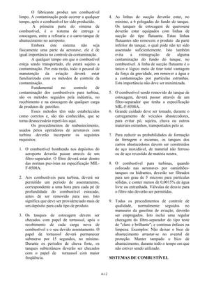 4-12
O fabricante produz um combustível
limpo. A contaminação pode ocorrer a qualquer
tempo, após o combustível ter sido produzido.
A primeira parte do sistema de
combustível, é o sistema de entrega e
estocagem, entre a refinaria e o carro-tanque de
abastecimento no aeroporto.
Embora este sistema não seja
fisicamente uma parte da aeronave, ele é de
igual importância no controle da contaminação.
A qualquer tempo em que o combustível
esteja sendo transportado, ele estará sujeito a
contaminação. Por esta razão, todo o pessoal de
manutenção da aviação deverá estar
familiarizado com os métodos de controle da
contaminação.
Fundamental no controle de
contaminação dos combustíveis para turbina,
são os métodos seguidos pela indústria, no
recebimento e na estocagem de qualquer carga
de produtos de petróleo.
Esses métodos têm sido estabelecidos
como corretos e, são tão conhecidos, que se
torna desnecessário repeti-los aqui.
Os procedimentos de reabastecimento,
usados pelos operadores de aeronaves com
turbina deverão incorporar os seguintes
requisitos:
1. O combustível bombeado nos depósitos do
aeroporto deverão passar através de um
filtro-separador. O filtro deverá estar dentro
das normas previstas na especificação MIL-
F-8508A.
2. Aos combustíveis para turbina, deverá ser
permitido um período de assentamento,
correspondente a uma hora para cada pé de
profundidade do combustível estocado,
antes de ser removido para uso. Isto
significa que deve ser providenciado mais de
um depósito para cada tipo de produto.
3. Os tanques de estocagem devem ser
checados com papel de tornassol, após o
recebimento de cada carga nova de
combustível e o seu devido assentamento. O
papel de tornassol deverá permanecer
submerso por 15 segundos, no mínimo.
Durante os períodos de chuva forte, os
tanques subterrâneos deverão ser checados
com o papel de tornassol com maior
freqüência.
4. As linhas de sucção deverão estar, no
mínimo, a 6 polegadas do fundo do tanque.
Os tanques de estocagem de querosene
deverão estar equipados com linhas de
sucção do tipo flutuante. Estas linhas
flutuantes não removem o produto da parte
inferior do tanque, o qual pode não ter sido
assentado suficientemente. Isto também
evita a reintegração de alguma
contaminação do fundo do tanque, no
combustível. A linha de sucção flutuante é o
único e lógico meio de tirar total vantagem
da força da gravidade, em remover a água e
a contaminação por partículas estranhas.
Esta importância não deve ser minimizada.
5. O combustível sendo removido do tanque de
estocagem, deverá passar através de um
filtro-separador que tenha a especificação
MIL-F-8508A.
6. Grande cuidado deve ser tomado, durante o
carregamento de veículos abastecedores,
para evitar pó, sujeira, chuva ou outros
materiais estranhos, transportados pelo ar.
7. Para reduzir as probabilidades de formação
de ferrugem e escamas, os tanques dos
carros abastecedores devem ser construídos
de aço inoxidável, de material não ferroso
ou de aço revestido de matéria neutra.
8. O combustível para turbinas, quando
colocado nas aeronaves por caminhões-
tanques ou hidrantes, deverão ser filtrados
para um grau de 5 microns para partículas
sólidas, e conter menos de 0,0015% de água
livre ou entranhada. Válvulas de desvio para
o filtro não deverão ser permitidas.
9. Todas os procedimentos de controle de
qualidade, normalmente seguidos no
manuseio da gasolina de aviação, deverão
ser empregados. Isto inclui uma regular
checagem do filtro-separador do tipo teste
de "claro e brilhante"; e contínua ênfases na
limpeza. Exemplos: Não deixar o bico de
abastecimento arrastar-se no avental de
proteção. Manter tampado o bico de
abastecimento, durante todo o tempo em que
não estiver sendo utilizado.
SISTEMAS DE COMBUSTÍVEL
 