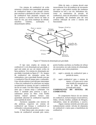 4-13
Um sistema de combustível de avião
armazena e distribui uma quantidade apropriada
de combustível limpo a uma pressão correta,
para satisfazer a demanda do motor. Um sistema
de combustível bem projetado assegura um
fluxo positivo e eficiente através de todas as
fases do vôo, que inclui mudanças de altitude,
manobras violentas, acelerações e
desacelerações súbitas.
Além do mais, o sistema deverá estar
razoavelmente livre da tendência de travamento
por vapor, o que poderá resultar das mudanças
climáticas no solo e em vôo. Indicadores tais,
como: os manômetros de pressão, de
combustível, sinais de advertência e indicadores
de quantidade, são instalados para dar uma
contínua indicação de como o sistema está
funcionando.
Figura 4-7 Sistema de alimentação por gravidade.
O tipo mais simples de sistema de
combustível é o de alimentação por gravidade, o
qual está ainda em uso em muitos aviões de
baixa potência. Um sistema de alimentação por
gravidade é mostrado na figura 4-7. Os tanques
de combustível são montados acima dos
carburadores, com a gravidade fazendo com que
o combustível flua do tanque para o carburador.
Uma válvula seletora é provida para interromper
o fluxo de combustível ou selecionar um tanque
em particular no sistema, do qual o combustível
deverá ser usado. Um filtro limpa o combustível
antes que o mesmo atinja o carburador. Um
dreno é instalado para remover a água e
sedimentos presos no filtro. Uma bomba
injetora manual (primer) fornece uma
quantidade adicional de combustível requerido
para a partida do motor.
Aeronaves equipadas com motores de
alta potência, requerem um sistema de
combustível que forneça o combustível ao
carburador a uma pressão positiva.
A fonte básica para esta pressão é uma
bomba de combustível acionada pelo motor,
porém bombas auxiliares ou bombas de reforço
são necessárias em cada sistema de alimentação
por pressão, para vários propósitos:
(1) suprir a pressão de combustível para a
partida do motor;
(2) suprir combustível para o sistema de
injetor, e (3) para servir como
uma bomba de emergência no
caso de falha da bomba
acionada pelo motor.
COMPONENTES DO SISTEMA DE
COMBUSTÍVEL
Os componentes básicos de um sistema
de combustível, incluem tanques (reservatórios),
linhas, válvulas, bombas, unidades de filtragem,
indicadores, sinais de advertência, e escorva.
Alguns sistemas incluirão provisões para
reabastecimento central, válvulas de alijamento
de combustível e meios para a transferência de
combustível.
 