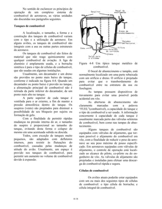4-14
No sentido de esclarecer os princípios de
operação de um complexo sistema de
combustível de aeronaves, as várias unidades
são discutidas nos parágrafos seguintes.
Tanques de combustível
A localização, o tamanho, a forma e a
construção dos tanques de combustível variam
com o tipo e a utilização da aeronave. Em
alguns aviões, os tanques de combustível são
integrais com a asa ou outras partes estruturais
da aeronave.
Os tanques de combustível são feitos de
material que não reage quimicamente com
qualquer combustível de aviação. A liga de
alumínio é amplamente usada, e a borracha
sintética é para o tipo de células de combustível,
que são usadas em algumas instalações.
Usualmente, um decantador e um dreno
são providos no ponto mais baixo do tanque,
conforme é indicado na figura 4-8. Quando um
decantador ou ponto baixo é provido no tanque,
a alimentação principal de combustível não é
retirada da parte inferior do decantador, de um
ponto mais alto no tanque.
A parte superior de cada tanque é
ventilada para o ar externo, a fim de manter a
pressão atmosférica dentro do tanque. Os
suspiros (vents) são projetados para diminuir a
possibilidade de seu bloqueio por sujeira ou
formação de gelo.
Com a finalidade de permitir rápidas
mudanças na pressão interna do ar, o tamanho
do suspiro é proporcional ao tamanho do
tanque, evitando desta forma o colapso do
mesmo em uma acentuada subida ou descida.
Todos, com exceção de tanques muito
pequenos, são adaptados com defletores
internos, para resistir às flutuações do
combustível, causadas pelas mudanças de
atitude do avião. Usualmente, um espaço é
provido nos tanques de combustível, para
permitir um aumento no volume de combustível
devido à expansão.
Figura 4-8 Um típico tanque metálico de
combustível.
O bocal de abastecimento e tampão, está
normalmente localizado em uma parte rebaixada
com um orifício e dreno. O orifício é projetado
para evitar que o transbordamento do
combustível entre na estrutura da asa ou
fuselagem.
As tampas possuem dispositivos de
travamento para evitar uma possível perda
acidental em vôo.
As aberturas de abastecimento são
claramente marcadas com a palavra
“FUEL”(combustível), a capacidade do tanque e
o tipo de combustível a ser usado. A informação
concernente à capacidade de cada tanque é
usualmente marcada perto das válvulas seletoras
de combustível, bem como nas tampas de abas-
tecimento.
Alguns tanques de combustível são
equipados com válvulas de alijamento, que tor-
nam possível o alijamento do combustível em
vôo, com a finalidade de reduzir o peso da aero-
nave ao seu peso máximo de pouso especifi-
cado. Em aeronaves equipadas com válvulas de
alijamento, o controle de operação está locali-
zado ao alcance do piloto, co-piloto ou do en-
genheiro de vôo. As válvulas de alijamento são
projetadas e instaladas para efetuar uma descar-
ga do combustível rápida e segura.
Células de combustível
Os aviões atuais poderão estar equipados
com um ou mais dos seguintes tipos de células
de combustível: o tipo célula de borracha; e
célula integral de combustível.
 