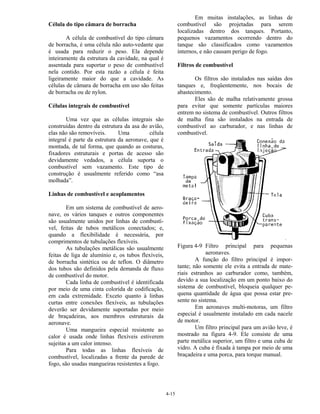 4-15
Célula do tipo câmara de borracha
A célula de combustível do tipo câmara
de borracha, é uma célula não auto-vedante que
é usada para reduzir o peso. Ela depende
inteiramente da estrutura da cavidade, na qual é
assentada para suportar o peso de combustível
nela contido. Por esta razão a célula é feita
ligeiramente maior do que a cavidade. As
células de câmara de borracha em uso são feitas
de borracha ou de nylon.
Células integrais de combustível
Uma vez que as células integrais são
construídas dentro da estrutura da asa do avião,
elas não são removíveis. Uma célula
integral é parte da estrutura da aeronave, que é
montada, de tal forma, que quando as costuras,
fixadores estruturais e portas de acesso são
devidamente vedados, a célula suporta o
combustível sem vazamento. Este tipo de
construção é usualmente referido como “asa
molhada”.
Linhas de combustível e acoplamentos
Em um sistema de combustível de aero-
nave, os vários tanques e outros componentes
são usualmente unidos por linhas de combustí-
vel, feitas de tubos metálicos conectados; e,
quando a flexibilidade é necessária, por
comprimentos de tubulações flexíveis.
As tubulações metálicas são usualmente
feitas de liga de alumínio e, os tubos flexíveis,
de borracha sintética ou de teflon. O diâmetro
dos tubos são definidos pela demanda de fluxo
de combustível do motor.
Cada linha de combustível é identificada
por meio de uma cinta colorida de codificação,
em cada extremidade. Exceto quanto à linhas
curtas entre conexões flexíveis, as tubulações
deverão ser devidamente suportadas por meio
de braçadeiras, aos membros estruturais da
aeronave.
Uma mangueira especial resistente ao
calor é usada onde linhas flexíveis estiverem
sujeitas a um calor intenso.
Para todas as linhas flexíveis de
combustível, localizadas a frente da parede de
fogo, são usadas mangueiras resistentes a fogo.
Em muitas instalações, as linhas de
combustível são projetadas para serem
localizadas dentro dos tanques. Portanto,
pequenos vazamentos ocorrendo dentro do
tanque são classificados como vazamentos
internos, e não causam perigo de fogo.
Filtros de combustível
Os filtros são instalados nas saídas dos
tanques e, freqüentemente, nos bocais de
abastecimento.
Eles são de malha relativamente grossa
para evitar que somente partículas maiores
entrem no sistema de combustível. Outros filtros
de malha fina são instalados na entrada de
combustível ao carburador, e nas linhas de
combustível.
Figura 4-9 Filtro principal para pequenas
aeronaves.
A função do filtro principal é impor-
tante; não somente ele evita a entrada de mate-
riais estranhos ao carburador como, também,
devido a sua localização em um ponto baixo do
sistema de combustível, bloqueia qualquer pe-
quena quantidade de água que possa estar pre-
sente no sistema.
Em aeronaves multi-motoras, um filtro
especial é usualmente instalado em cada nacele
de motor.
Um filtro principal para um avião leve, é
mostrado na figura 4-9. Ele consiste de uma
parte metálica superior, um filtro e uma cuba de
vidro. A cuba é fixada à tampa por meio de uma
braçadeira e uma porca, para torque manual.
 