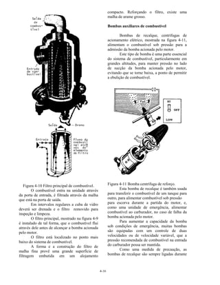 4-16
Figura 4-10 Filtro principal de combustível.
O combustível entra na unidade através
da porta de entrada, é filtrada através da malha
que está na porta de saída.
Em intervalos regulares a cuba de vidro
deverá ser drenada e o filtro removido para
inspeção e limpeza.
O filtro principal, mostrado na figura 4-9
é instalado de tal forma, que o combustível flui
através dele antes de alcançar a bomba acionada
pelo motor.
O filtro está localizado no ponto mais
baixo do sistema de combustível.
A forma e a construção do filtro de
malha fina provê uma grande superfície de
filtragem embutida em um alojamento
compacto. Reforçando o filtro, existe uma
malha de arame grosso.
Bombas auxiliares de combustível
Bombas de recalque, centrífugas de
acionamento elétrico, mostrada na figura 4-11,
alimentam o combustível sob pressão para a
admissão da bomba acionada pelo motor.
Este tipo de bomba é uma parte essencial
do sistema de combustível, particularmente em
grandes altitudes, para manter pressão no lado
de sucção da bomba acionada pelo motor,
evitando que se torne baixa, a ponto de permitir
a ebulição de combustível.
Figura 4-11 Bomba centrífuga de reforço.
Esta bomba de recalque é também usada
para transferir o combustível de um tanque para
outro, para alimentar combustível sob pressão
para escorva durante a partida do motor, e,
como uma unidade de emergência, alimentar
combustível ao carburador, no caso de falha da
bomba acionada pelo motor.
Para aumentar a capacidade da bomba
sob condições de emergência, muitas bombas
são equipadas com um controle de duas
velocidades ou de velocidade variável, que a
pressão recomendada de combustível na entrada
do carburador possa ser mantida.
Como uma medida de precaução, as
bombas de recalque são sempre ligadas durante
 