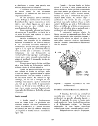 4-17
as decolagens e pousos, para garantir uma
alimentação positiva de combustível.
A bomba de recalque é montada na saída
do tanque dentro de um decantador
desmontável, ou submersa na parte inferior do
tanque de combustível.
Os selos de vedação entre a ventoinha e
a seção de força da bomba evitam o vazamento
de combustível ou vapores para dentro do motor
elétrico. Caso algum líquido ou vapor passe
através do selo, ele será ventilado para a
atmosfera através de um dreno.
Como precaução adicional em bombas
não submersas, é permitida a circulação de ar
em volta do motor para remover os vapores
perigosos de combustível.
Quando o combustível do tanque entra
na bomba, uma ventoinha de alta velocidade
arremessa o combustível em todas as direções.
A alta velocidade rotacional turbilhona o
combustível e produz uma ação centrífuga que
separa o ar e o vapor do combustível antes de
entrar na linha para o carburador. Isto resulta
praticamente em um fornecimento de
combustível livre de vapor para o carburador, e
permite que o vapor separado suba através do
tanque de combustível, escapando através dos
suspiros do tanque.
Uma vez que a bomba do tipo centrífugo
não é uma bomba de deslocamento positivo,
nenhuma válvula de alívio é necessária.
Apesar da bomba centrífuga ser o tipo
mais comum de bomba de recalque, ainda
existem em serviço algumas bombas do tipo de
aleita deslizante. Este tipo, também é acionado
por um motor elétrico. Ao contrário do tipo
centrífugo, ela não tem a vantagem da ação
centrífuga para separar o vapor do combustível.
Uma vez que é uma bomba de deslocamento
positivo, ela deverá ter uma válvula de alívio
para evitar a pressão excessiva. Sua construção
e operação são idênticas ao da bomba acionada
pelo motor.
Bomba manual
A bomba manual é freqüentemente
usada em aviões leves. Ela geralmente está
localizada próximo a um outro componente do
sistema de combustível, e é operada da cabine
de comando por meio de controles adequados.
Um diagrama de bomba manual é mostrado na
figura 4-12.
Quando a alavanca fixada na lâmina
central é operada, a baixa pressão criada na
câmara abaixo da lâmina que está se deslocando
para cima, permite que a pressão de entrada do
combustível levante a válvula de aleita inferior,
fazendo com que o combustível flua para o
interior desta câmara. Ao mesmo tempo o
combustível flui através de uma passagem
perfurada para encher a câmara situada na parte
superior da lâmina que está se deslocando para
baixo. A medida que a lâmina se desloca para
baixo, a válvula aleta fecha-se evitando que o
combustível saia pela linha de entrada.
O combustível existente abaixo da
lâmina que está se deslocando para baixo flui
através da passagem para uma outra câmara e é
descarregado através da válvula de aleta de
saída para o carburador. O ciclo é repetido cada
vez que a alavanca é movimentada em qualquer
uma das direções.
Figura4-12 Diagrama esquemático de uma
bomba manual.
Bomba de combustível acionada pelo motor
A finalidade da bomba de combustível
acionada pelo motor, é a de fornecer um
combustível na pressão adequada durante o
tempo de operação do motor. A bomba mais
usada atualmente, é a do tipo de aleitas rotativas
e de deslocamento positivo. Um diagrama
esquemático de uma bomba (tipo-aleta)
acionado pelo motor é mostrado na figura 4-13.
Independente das variações de projetos,
 
