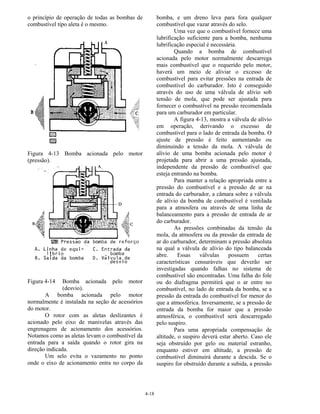 4-18
o princípio de operação de todas as bombas de
combustível tipo aleta é o mesmo.
Figura 4-13 Bomba acionada pelo motor
(pressão).
Figura 4-14 Bomba acionada pelo motor
(desvio).
A bomba acionada pelo motor
normalmente é instalada na seção de acessórios
do motor.
O rotor com as aletas deslizantes é
acionado pelo eixo de manivelas através das
engrenagens de acionamento dos acessórios.
Notamos como as aletas levam o combustível da
entrada para a saída quando o rotor gira na
direção indicada.
Um selo evita o vazamento no ponto
onde o eixo de acionamento entra no corpo da
bomba, e um dreno leva para fora qualquer
combustível que vazar através do selo.
Uma vez que o combustível fornece uma
lubrificação suficiente para a bomba, nenhuma
lubrificação especial é necessária.
Quando a bomba de combustível
acionada pelo motor normalmente descarrega
mais combustível que o requerido pelo motor,
haverá um meio de aliviar o excesso de
combustível para evitar pressões na entrada de
combustível do carburador. Isto é conseguido
através do uso de uma válvula de alívio sob
tensão de mola, que pode ser ajustada para
fornecer o combustível na pressão recomendada
para um carburador em particular.
A figura 4-13, mostra a válvula de alívio
em operação, derivando o excesso de
combustível para o lado de entrada da bomba. O
ajuste de pressão é feito aumentando ou
diminuindo a tensão da mola. A válvula de
alívio de uma bomba acionada pelo motor é
projetada para abrir a uma pressão ajustada,
independente da pressão de combustível que
esteja entrando na bomba.
Para manter a relação apropriada entre a
pressão do combustível e a pressão de ar na
entrada do carburador, a câmara sobre a válvula
de alívio da bomba de combustível é ventilada
para a atmosfera ou através de uma linha de
balanceamento para a pressão de entrada de ar
do carburador.
As pressões combinadas da tensão da
mola, da atmosfera ou da pressão da entrada de
ar do carburador, determinam a pressão absoluta
na qual a válvula de alívio do tipo balanceada
abre. Essas válvulas possuem certas
características censuráveis que deverão ser
investigadas quando falhas no sistema de
combustível são encontradas. Uma falha do fole
ou do diafragma permitirá que o ar entre no
combustível, no lado de entrada da bomba, se a
pressão da entrada do combustível for menor do
que a atmosférica. Inversamente, se a pressão de
entrada da bomba for maior que a pressão
atmosférica, o combustível será descarregado
pelo suspiro.
Para uma apropriada compensação de
altitude, o suspiro deverá estar aberto. Caso ele
seja obstruído por gelo ou material estranho,
enquanto estiver em altitude, a pressão de
combustível diminuirá durante a descida. Se o
suspiro for obstruído durante a subida, a pressão
 