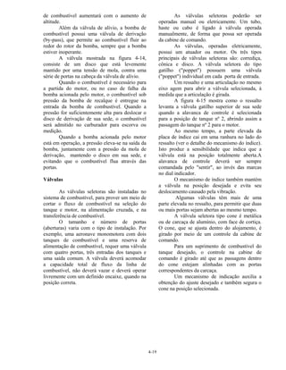 4-19
de combustível aumentará com o aumento de
altitude.
Além da válvula de alívio, a bomba de
combustível possui uma válvula de derivação
(by-pass), que permite ao combustível fluir ao
redor do rotor da bomba, sempre que a bomba
estiver inoperante.
A válvula mostrada na figura 4-14,
consiste de um disco que está levemente
mantido por uma tensão de mola, contra uma
série de portas na cabeça da válvula de alívio.
Quando o combustível é necessário para
a partida do motor, ou no caso de falha da
bomba acionada pelo motor, o combustível sob
pressão da bomba de recalque é entregue na
entrada da bomba de combustível. Quando a
pressão for suficientemente alta para deslocar o
disco de derivação de sua sede, o combustível
será admitido no carburador para escorva ou
medição.
Quando a bomba acionada pelo motor
está em operação, a pressão eleva-se na saída da
bomba, juntamente com a pressão da mola de
derivação, mantendo o disco em sua sede, e
evitando que o combustível flua através das
portas.
Válvulas
As válvulas seletoras são instaladas no
sistema de combustível, para prover um meio de
cortar o fluxo de combustível na seleção do
tanque e motor, na alimentação cruzada, e na
transferência de combustível.
O tamanho e número de portas
(aberturas) varia com o tipo de instalação. Por
exemplo, uma aeronave monomotora com dois
tanques de combustível e uma reserva de
alimentação de combustível, requer uma válvula
com quatro portas, três entradas dos tanques e
uma saída comum. A válvula deverá acomodar
a capacidade total de fluxo da linha de
combustível, não deverá vazar e deverá operar
livremente com um definido encaixe, quando na
posição correta.
As válvulas seletoras poderão ser
operadas manual ou eletricamente. Um tubo,
haste ou cabo é ligado à válvula operada
manualmente, de forma que possa ser operada
da cabine de comando.
As válvulas, operadas eletricamente,
possui um atuador ou motor. Os três tipos
principais de válvulas seletoras são: corrediça,
cônica e disco. A válvula seletora do tipo
gatilho ("poppet") possuem uma válvula
("poppet") individual em cada porta de entrada.
Um ressalto e uma articulação no mesmo
eixo agem para abrir a válvula selecionada, à
medida que a articulação é girada.
A figura 4-15 mostra como o ressalto
levanta a válvula gatilho superior de sua sede
quando a alavanca de controle é selecionada
para a posição de tanque nº 2, abrindo assim a
passagem do tanque nº 2 para o motor.
Ao mesmo tempo, a parte elevada da
placa de índice cai em uma ranhura no lado do
ressalto (ver o detalhe do mecanismo do índice).
Isto produz a sensibilidade que indica que a
válvula está na posição totalmente aberta.A
alavanca de controle deverá ser sempre
comandada pelo "sentir", ao invés das marcas
no dial indicador.
O mecanismo de índice também mantém
a válvula na posição desejada e evita seu
deslocamento causado pela vibração.
Algumas válvulas têm mais de uma
parte elevada no ressalto, para permitir que duas
ou mais portas sejam abertas ao mesmo tempo.
A válvula seletora tipo cone é metálica
ou de carcaça de alumínio, com face de cortiça.
O cone, que se ajusta dentro do alojamento, é
girado por meio de um controle da cabine de
comando.
Para um suprimento de combustível do
tanque desejado, o controle na cabine de
comando é girado até que as passagens dentro
do cone estejam alinhadas com as portas
correspondentes da carcaça.
Um mecanismo de indicação auxilia a
obtenção do ajuste desejado e também segura o
cone na posição selecionada.
 