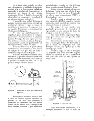 4-22
Ao invés de bóia e unidades mecânicas
para o desempenho, as qualidades dielétricas do
combustível e do ar fornecem uma medição da
quantidade de combustível. Essencialmente, o
transmissor do tanque é um simples
condensador elétrico. O dielétrico (ou material
não condutor) do condensador, é o combustível
e o ar (vapor) acima do combustível.
A capacitância da unidade do tanque, a
qualquer momento, dependerá da proporção de
combustível existente e vapor no tanque. A
capacitância do transmissor é comparada com
um capacitor de referência com um circuito de
rebalanceamento tipo ponte.
O sinal de desbalanceamento é
amplificado pelos amplificadores de voltagem,
que acionam a fase discriminativa do estágio de
potência. O estágio de saída supre força para
uma das fases do motor A.C. de duas fases que,
mecanicamente, aciona um potenciômetro de
rebalanceamento e o ponteiro indicador.
O sistema de medição de quantidade de
combustível do tipo eletrônico, é mais preciso
na medição do nível pelo fato de medir o
combustível em peso, em vez de galões.
O volume de combustível variará com a
temperatura (a gasolina pesa mais quando está
fria do que quando está quente), desse modo, se
a gasolina for medida em libras, em vez de
galões, a medição será mais precisa.
Figura 4-17 Indicador de nível do combustível
tipo bóia.
Em adição ao sistema de indicação para
a cabine de comando, algumas aeronaves são
providas de um meio para determinar a
quantidade de combustível em cada tanque
quando ela está no solo. Isto é conseguido por
vários métodos diferentes. Alguns fabricantes
usam indicadores operados por bóia, de leitura
direta, montados na superfície inferior da asa.
Outros meios de indicação são por uso
de baioneta (vareta) pela parte inferior da asa.
Existem dois (2) tipos em uso, o de indicação
por tubo ou vareta com escoamento (DRIP) e o
de indicação por visor.
Quando é usada a indicação por tubo
com escoamento (DRIP) é necessário proceder
lentamente, usando o método por tentativa, para
achar o nível exato de combustível.
Em tanques de áreas grandes, uma
quantidade proporcional de combustível é
representada por uma variação de fração de
polegada no nível de combustível.
Uma vareta de tubo longo requer algum
tempo para drenar, uma vez que elas estão
cheias de combustível.
Um substancial erro na leitura pode ser
feito se a drenagem do tubo for diminuindo, o
que é errado em comparação com uma
drenagem constante, que significa que o tubo
está na posição correta.
Quando a tampa e o tubo de drenagem
são projetados para serem distendidos na parte
inferior da superfície da asa, o combustível
entra pelo topo aberto do tubo, quando ele
atinge o nível.
Figura 4-18 Visor sob a asa.
Como mencionado anteriormente, se a
drenagem proveniente do furo do tubo for
 