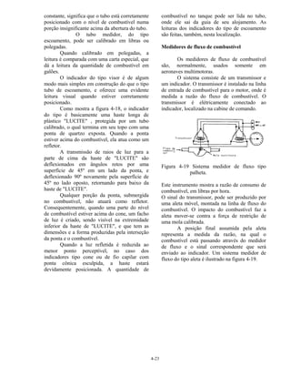 4-23
constante, significa que o tubo está corretamente
posicionado com o nível de combustível numa
porção insignificante acima da abertura do tubo.
O tubo medidor, do tipo
escoamento, pode ser calibrado em libras ou
polegadas.
Quando calibrado em polegadas, a
leitura é comparada com uma carta especial, que
dá a leitura da quantidade de combustível em
galões.
O indicador do tipo visor é de algum
modo mais simples em construção do que o tipo
tubo de escoamento, e oferece uma evidente
leitura visual quando estiver corretamente
posicionado.
Como mostra a figura 4-18, o indicador
do tipo é basicamente uma haste longa de
plástico "LUCITE" , protegida por um tubo
calibrado, o qual termina em seu topo com uma
ponta de quartzo exposta. Quando a ponta
estiver acima do combustível, ela atua como um
refletor.
A transmissão de raios de luz para a
parte de cima da haste de "LUCITE" são
deflexionados em ângulos retos por uma
superfície de 45º em um lado da ponta, e
deflexionado 90º novamente pela superfície de
45º no lado oposto, retornando para baixo da
haste de "LUCITE".
Qualquer porção da ponta, submergida
no combustível, não atuará como refletor.
Consequentemente, quando uma parte do nível
de combustível estiver acima do cone, um facho
de luz é criado, sendo visível na extremidade
inferior da haste de "LUCITE", e que tem as
dimensões e a forma produzidas pela interseção
da ponta e o combustível.
Quando a luz refletida é reduzida ao
menor ponto perceptível, no caso dos
indicadores tipo cone ou de fio capilar com
ponta cônica esculpida, a haste estará
devidamente posicionada. A quantidade de
combustível no tanque pode ser lida no tubo,
onde ele sai da guia de seu alojamento. As
leituras dos indicadores do tipo de escoamento
são feitas, também, nesta localização.
Medidores de fluxo de combustível
Os medidores de fluxo de combustível
são, normalmente, usados somente em
aeronaves multimotoras.
O sistema consiste de um transmissor e
um indicador. O transmissor é instalado na linha
de entrada de combustível para o motor, onde é
medida a razão do fluxo de combustível. O
transmissor é elétricamente conectado ao
indicador, localizado na cabine de comando.
Figura 4-19 Sistema medidor de fluxo tipo
palheta.
Este instrumento mostra a razão de consumo de
combustível, em libras por hora.
O sinal do transmissor, pode ser produzido por
uma aleta móvel, montada na linha de fluxo do
combustível. O impacto do combustível faz a
aleta mover-se contra a força de restrição de
uma mola calibrada.
A posição final assumida pela aleta
representa a medida da razão, na qual o
combustível está passando através do medidor
de fluxo e o sinal correspondente que será
enviado ao indicador. Um sistema medidor de
fluxo do tipo aleta é ilustrado na figura 4-19.
 