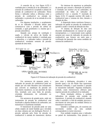 4-25
A conexão de ar, (ver figura 4-22) é
ventilada para a entrada de ar do carburador, e a
conexão de combustível é acoplada à câmara de
entrada de combustível do carburador. Desta
forma o indicador indica a diferença entre a
pressão do combustível na entrada do
carburador e a pressão de ar na entrada de ar do
carburador.
Em algumas instalações, o acoplamento
de ar no indicador é deixado aberto para
comunicar-se com a pressão da cabine de
comando, a qual geralmente é a mesma que a
pressão atmosférica.
Quando este arranjo de ventilação é
usado, a válvula de alívio da bomba de
combustível do motor também é ventilada para
a atmosfera, e o indicador indica a pressão de
combustível, resultante somente da pressão
ajustada de uma mola.
No interesse de amortecer as pulsações
da pressão que causam a flutuação do ponteiro,
é instalado um restritor (A) no carburador, na
extremidade da linha do indicador de
combustível (ver a conexão Y mostrada da
figura 4-22). O segundo restritor (B) mede o
combustível para o sistema de óleo, durante a
diluição de óleo.
A disposição destes restritores fornece a
indicação da queda na pressão de combustível,
quando é usado o sistema de diluição de óleo.
O sistema de diluição de óleo será
discutido detalhadamente no manual do grupo
motopropulsor, e, é mencionado neste capítulo
somente por causa do indicador de pressão de
combustível, que fornece um meio para a
verificação da operação das outras unidades do
sistema de combustível.
Figura 4-22 Sistema de indicação de pressão de combustível.
Em aeronaves de pequeno porte, o
indicador de pressão de combustível pode ser
atuado por um tubo Bourdon (um instrumento
que converte as mudanças da pressão em
movimento mecânico), ou um aneróide do tipo
fole, instalado com uma linha de pressão,
orientada diretamente, do carburador ao
indicador.
Em aeronaves de grande porte, onde um
instrumento de pressão de combustível está
localizado a alguma distância do carburador, um
transmissor é usualmente instalado.
O transmissor de pressão pode ser uma
célula simples de metal fundido que é dividida
em duas câmaras por um diafragma flexível. A
pressão aplicada pela fonte de pressão de
combustível à entrada do transmissor, desloca
para cima o diafragma, elevando-o à uma
pressão igual a de um fluido fino (querosene
altamente refinado), o qual transfere a pressão
ao mecanismo indicador. Algumas instalações,
contudo, usam transmissores elétricos para
registrar pressão de combustível no indicador.
Nesta instalação elétrica, a unidade
indicadora de pressão está contida no
transmissor. A pressão de combustível, atuando
sobre o aneróide e o fole da unidade, provoca o
movimento de uma parte da unidade elétrica (o
transmissor síncrono).
Quando a unidade gira, ele ocasiona um
movimento similar em uma unidade
correspondente (o motor síncrono).
Esta unidade receptora atua o indicador
no painel de instrumentos. Esta pressão e a
 