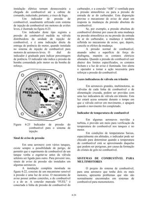 4-26
instalação elétrica tornam desnecessária a
chegada do combustível até a cabine de
comando, reduzindo, portanto, o risco de fogo.
Um indicador de pressão de
combustível, usualmente utilizado com sistema
de injeção de combustível em motores de aviões
leves, é ilustrado na figura 4-23.
Um indicador deste tipo registra a
pressão de combustível medida na válvula
distribuidora da unidade de injeção de
combustível, e é uma indicação direta da
entrega de potência do motor, quando instalada
no sistema de injeção de combustível para
motores de aeronaves leves. O dial do
indicador é graduado para indicar porcentagem
de potência. O indicador não indica a pressão da
bomba comandada pelo motor ou da bomba de
reforço.
Figura 4-23 Indicador de pressão do
combustível para o sistema de
injeção.
Sinal de aviso de pressão
Em uma aeronave com vários tanques,
existe sempre a possibilidade de perigo, de
permitir que o suprimento de combustível de um
tanque venha a esgotar-se antes da válvula
seletora ser ligada para outro. Para prevenir isto,
sinais de aviso de pressão são instalados em
algumas aeronaves.
A instalação completa mostrada na
figura 4-22, consiste de um mecanismo sensível
à pressão e uma luz de aviso. O mecanismo de
aviso possui ambas conexões, a do combustível
e a do ar. A conexão marcada “FUEL” é
conectada à linha de pressão de combustível do
carburador, e a conexão “AIR” é ventilada para
a pressão atmosférica ou para a pressão de
entrada de ar do carburador. Esta disposição
previne o mecanismo de aviso de atuar em
resposta às mudanças da pressão absoluta do
combustível.
Se, por exemplo, a pressão absoluta do
combustível diminui por causa de uma mudança
na pressão atmosférica ou na pressão da entrada
de ar do carburador, a mudança é também
refletida no mecanismo de aviso, que, depois,
cancela os efeitos da mudança.
A pressão normal de combustível,
atuando sobre a superfície de força do
diafragma, mantém os contatos elétricos
afastados. Quando a pressão do combustível cair
abaixo dos limites especificados, os contatos
fecham e a luz de aviso é iluminada. Isto alerta
o operador a tomar a ação necessária para
reforçar a pressão do combustível.
Luzes indicadoras de válvula em trânsito
Em aeronaves grandes, multimotoras, as
válvulas de cada linha de combustível e de
alimentação cruzada, podem ser providas com
uma luz indicadora de válvula em trânsito. Esta
luz estará acesa somente durante o tempo em
que a válvula estiver em movimento, e apagará
quando o movimento for completado.
Indicador de temperatura de combustível
Em algumas aeronaves movidas a
turbina, é provido um meio para verificação da
temperatura do combustível nos tanques e no
motor.
Em condições de temperaturas baixas,
especialmente em altitudes, o indicador pode ser
checado para determinar quando a temperatura
do combustível está se aproximando daquelas
que podem ser perigosas, por causa da formação
de cristais de gelo no combustível.
SISTEMAS DE COMBUSTÍVEL PARA
MULTIMOTORES
O projeto do sistema de combustível,
para uma aeronave que tenha dois ou mais
motores, apresenta problemas que não são
normalmente encontrados em sistemas de
combustível para monomotores.
 