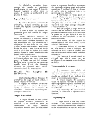 4-29
As tubulações, braçadeiras, juntas,
suportes, etc., deverão ser examinados
cuidadosamente em cada período de inspeção.
Qualquer vazamento ou defeito interno ou
externo do sistema de combustível é um
potencial de perigo.
Reposição de juntas, selos e gaxetas
No sentido de prevenir vazamentos de
combustível, é da maior importância que todas
as juntas, selos e gaxetas sejam apropriadamente
instaladas.
Os itens a seguir são algumas das
precauções gerais que deverão ser sempre
observadas.
Quando substituindo unidades do
sistema de combustível, é necessário verificar
cada parte, quanto a limpeza, assegurar-se que
todo o material da junta velha seja removido, e
assegurar-se de que nada do selo velho
permaneça na cavidade adequada. Substituímos
sempre as juntas e selos velhos por outros
novos, e verificamos as juntas e selos novos
quanto a limpeza e estado, assegurando uma
área em ordem para o trabalho.
As superfícies de contato deverão estar
perfeitamente planas, para que a junta possa
cumprir a função para qual foi projetada.
Parafusos, porcas e prisioneiros que mantêm as
unidades juntas, deverão estar plenamente
apertados ou ajustados para prevenir
vazamentos através das juntas ou selos.
REPAROS NOS TANQUES DE
COMBUSTÍVEL
Existem três tipos básicos de tanques de
combustível: de chapa de metal soldada, o
integral e a célula de borracha.
A inspeção do alojamento dos tanques
de combustível, ou a estrutura da aeronave
quanto a evidência de vazamentos de
combustível, é uma das mais importantes partes
da inspeção antes do vôo.
Tanques de aço soldado
Os tanques soldados são mais comuns
nas pequenas aeronaves monomotoras ou
bimotoras. Se os painéis de acesso ao
compartimento do tanque estiverem
descoloridos, o tanque deverá ser inspecionado
quanto a vazamentos. Quando os vazamentos
fore encontrados, o tanque deverá ser drenado e
neutralizado. O combustível deve ser drenado
de acordo com as instruções locais e as
recomendações do fabricante.
A neutralização do tanque pode ser
executada pela descarga lenta de uma garrafa de
extintor de fogo de CO2
(no mínimo, 5 lbs de
tamanho) dentro do tanque.
Nitrogênio seco pode ser usado se estiver
disponível. Caso o tanque tenha que ser soldado,
é necessário removê-lo.
Antes da soldagem, o tanque deverá ser
ventilado por um mínimo de oito horas. Isto é
para remover todos os vestígios de combustível.
A pressão de ar para detectar a área do
vazamento, não deve ser superior a ½ libra por
polegada quadrada.
Sabão líquido ou uma solução de
espuma pincelada sobre a área suspeita, poderá
identificar o vazamento.
Os tanques de alumínio são fabricados
de ligas soldáveis. Após a rebitagem dos
remendos, os rebites podem ser soldados para
nos assegurarmos de que não haverá vazamento
naquela área.
Uma checagem de pressão deverá ser
executada após feito o reparo, para nos
certificarmos de que todos os vazamentos foram
corrigidos.
Tanques de células de borracha
Os vazamentos nas células de
combustível, normalmente aparecem na parte
inferior do revestimento das aeronaves. Uma
mancha de combustível em qualquer área
deverá ser imediatamente investigada.
As células suspeitas de vazamentos
devem ser drenadas, removidas da aeronave e
checadas por pressão. Quando executando uma
checagem de pressão, ¼ ou ½ p.s.i será o
mais adequado.
Toda a manutenção das células deve ser
executada, de acordo com as especificações do
fabricante.
Tanques integrais
O tanque integral é uma parte fixa da
aeronave. Devido a natureza do tanque integral,
alguns vazamentos permitem que o combustível
escape diretamente para a atmosfera. Isto torna
 