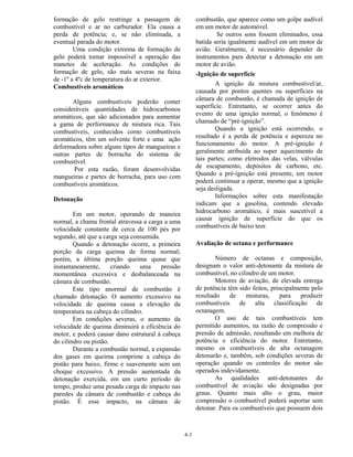 4-3
formação de gelo restringe a passagem de
combustível e ar no carburador. Ela causa a
perda de potência; e, se não eliminada, a
eventual parada do motor.
Uma condição extrema de formação de
gelo poderá tornar impossível a operação das
manetes de aceleração. As condições de
formação de gelo, são mais severas na faixa
de -1º a 4ºc de temperatura do ar exterior.
Combustíveis aromáticos
Alguns combustíveis poderão conter
consideráveis quantidades de hidrocarbonos
aromáticos, que são adicionados para aumentar
a gama de performance de mistura rica. Tais
combustíveis, conhecidos como combustíveis
aromáticos, têm um solvente forte e uma ação
deformadora sobre alguns tipos de mangueiras e
outras partes de borracha do sistema de
combustível.
Por esta razão, foram desenvolvidas
mangueiras e partes de borracha, para uso com
combustíveis aromáticos.
Detonação
Em um motor, operando de maneira
normal, a chama frontal atravessa a carga a uma
velocidade constante de cerca de 100 pés por
segundo, até que a carga seja consumida.
Quando a detonação ocorre, a primeira
porção da carga queima de forma normal;
porém, a última porção queima quase que
instantaneamente, criando uma pressão
momentânea excessiva e desbalanceada na
câmara de combustão.
Este tipo anormal de combustão é
chamado detonação. O aumento excessivo na
velocidade de queima causa a elevação da
temperatura na cabeça do cilindro.
Em condições severas, o aumento da
velocidade de queima diminuirá a eficiência do
motor, e poderá causar dano estrutural à cabeça
do cilindro ou pistão.
Durante a combustão normal, a expansão
dos gases em queima comprime a cabeça do
pistão para baixo, firme e suavemente sem um
choque excessivo. A pressão aumentada da
detonação exercida, em um curto período de
tempo, produz uma pesada carga de impacto nas
paredes da câmara de combustão e cabeça do
pistão. É esse impacto, na câmara de
combustão, que aparece como um golpe audível
em um motor de automóvel.
Se outros sons fossem eliminados, essa
batida seria igualmente audível em um motor de
avião. Geralmente, é necessário depender de
instrumentos para detectar a detonação em um
motor de avião.
-Ignição de superfície
A ignição da mistura combustível/ar,
causada por pontos quentes ou superfícies na
câmara de combustão, é chamada de ignição de
superfície. Entretanto, se ocorrer antes do
evento de uma ignição normal, o fenômeno é
chamado de “pré-ignição”.
Quando a ignição está ocorrendo, o
resultado é a perda de potência e aspereza no
funcionamento do motor. A pré-ignição é
geralmente atribuída ao super aquecimento de
tais partes; como eletrodos das velas, válvulas
de escapamento, depósitos de carbono, etc.
Quando a pré-ignição está presente, um motor
poderá continuar a operar, mesmo que a ignição
seja desligada.
Informações sobre esta manifestação
indicam que a gasolina, contendo elevado
hidrocarbono aromático, é mais suscetível a
causar ignição de superfície do que os
combustíveis de baixo teor.
Avaliação de octana e performance
Número de octanas e composição,
designam o valor anti-detonante da mistura de
combustível, no cilindro de um motor.
Motores de aviação, de elevada entrega
de potência têm sido feitos, principalmente pelo
resultado de misturas, para produzir
combustíveis de alta classificação de
octanagem.
O uso de tais combustíveis tem
permitido aumentos, na razão de compressão e
pressão de admissão, resultando em melhora de
potência e eficiência do motor. Entretanto,
mesmo os combustíveis de alta octanagem
detonarão e, também, sob condições severas de
operação quando os controles do motor são
operados indevidamente.
As qualidades anti-detonantes do
combustível de aviação são designadas por
graus. Quanto mais alto o grau, maior
compressão o combustível poderá suportar sem
detonar. Para os combustíveis que possuem dois
 