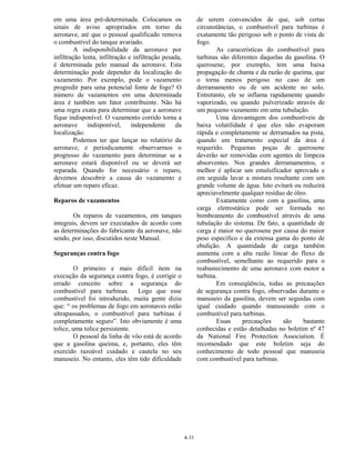 4-31
em uma área pré-determinada. Colocamos os
sinais de aviso apropriados em torno da
aeronave, até que o pessoal qualificado remova
o combustível do tanque avariado.
A indisponibilidade da aeronave por
infiltração lenta, infiltração e infiltração pesada,
é determinada pelo manual da aeronave. Esta
determinação pode depender da localização do
vazamento. Por exemplo, pode o vazamento
progredir para uma potencial fonte de fogo? O
número de vazamentos em uma determinada
área é também um fator contribuinte. Não há
uma regra exata para determinar que a aeronave
fique indisponível. O vazamento corrido torna a
aeronave indisponível, independente da
localização.
Podemos ter que lançar no relatório da
aeronave, e periodicamente observarmos o
progresso do vazamento para determinar se a
aeronave estará disponível ou se deverá ser
reparada. Quando for necessário o reparo,
devemos descobrir a causa do vazamento e
efetuar um reparo eficaz.
Reparos de vazamentos
Os reparos de vazamentos, em tanques
integrais, devem ser executados de acordo com
as determinações do fabricante da aeronave, não
sendo, por isso, discutidos neste Manual.
Seguranças contra fogo
O primeiro e mais difícil item na
execução da segurança contra fogo, é corrigir o
errado conceito sobre a segurança do
combustível para turbinas. Logo que esse
combustível foi introduzido, muita gente dizia
que: “ os problemas de fogo em aeronaves estão
ultrapassados, o combustível para turbinas é
completamente seguro”. Isto obviamente é uma
tolice, uma tolice persistente.
O pessoal da linha de vôo está de acordo
que a gasolina queima, e, portanto, eles têm
exercido razoável cuidado e cautela no seu
manuseio. No entanto, eles têm tido dificuldade
de serem convencidos de que, sob certas
circunstâncias, o combustível para turbinas é
exatamente tão perigoso sob o ponto de vista de
fogo.
As caracerísticas do combustível para
turbinas são diferentes daquelas da gasolina. O
querosene, por exemplo, tem uma baixa
propagação de chama e da razão de queima, que
o torna menos perigoso no caso de um
derramamento ou de um acidente no solo.
Entretanto, ele se inflama rapidamente quando
vaporizado, ou quando pulverizado através de
um pequeno vazamento em uma tubulação.
Uma desvantagem dos combustíveis de
baixa volatilidade é que eles não evaporam
rápida e completamente se derramados na pista,
quando um tratamento especial da área é
requerido. Pequenas poças de querosene
deverão ser removidas com agentes de limpeza
absorventes. Nos grandes derramamentos, o
melhor é aplicar um emulsificador aprovado e
em seguida lavar a mistura resultante com um
grande volume de água. Isto evitará ou reduzirá
apreciavelmente qualquer resíduo de óleo.
Exatamente como com a gasolina, uma
carga eletrostática pode ser formada no
bombeamento do combustível através de uma
tubulação do sistema. De fato, a quantidade de
carga é maior no querosene por causa do maior
peso específico e da extensa gama do ponto de
ebulição. A quantidade de carga também
aumenta com a alta razão linear do fluxo de
combustível, semelhante ao requerido para o
reabastecimento de uma aeronave com motor a
turbina.
Em conseqüência, todas as precauções
de segurança contra fogo, observadas durante o
manuseio da gasolina, devem ser seguidas com
igual cuidado quando manuseando com o
combustível para turbinas.
Essas precauções são bastante
conhecidas e estão detalhadas no boletim nº 47
da National Fire Protection Association. É
recomendado que este boletim seja do
conhecimento de todo pessoal que manuseia
com combustível para turbinas.
 