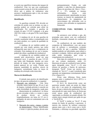 4-5
ar ocorre nas superfícies internas dos tanques de
combustível. Uma vez que esta condensação
ocorra na parte acima do nível de combustível, é
óbvio que a prática de reabastecer uma
aeronave, imediatamente após o vôo, em muito
reduzirá esta deficiência.
Identificação
As gasolinas contendo TEL deverão ser
coloridas de acordo com as normas, ou seja, a
gasolina poderá ser colorida para efeito de
identificação. Por exemplo, a gasolina de
aviação de grau 115/145 é púrpura; a de grau
100/130 é verde; e a de grau 91/96 é azul (figura
4-2).
A mudança de cor de uma gasolina de
aviação; usualmente indica a contaminação com
um outro produto, ou a perda da qualidade de
combustível.
A mudança de cor também poderá ser
causada por uma reação química, que tenha
enfraquecido para mais leve, o componente de
coloração. Essa mudança de cor, por si mesma,
poderá não afetar a qualidade do combustível.
A mudança de cor também poderá ser
causada pelo preservativo, usado em uma
mangueira nova. A gasolina de grau 115/145
que tenha sido bloqueada, durante um curto
período de tempo, em uma mangueira nova,
poderá aparecer de cor verde. Fluindo uma
pequena quantidade de gasolina, através da
mangueira, normalmente todos os traços de
mudança da coloração serão removidos.
Marcas de identificação
O método mais positivo de identificação
do tipo e do grau do combustível, é o seguinte:
1. Marcação nas tubulações - Uma faixa
colorida, nunca menor do que 30 cm (1 pé)
de largura, é pintada próximo à conexão em
cada extremidade da mangueira, usada para
abastecimento de combustível. As faixas
devem circundar o tubo; e, o nome e o grau
do produto devem ser escritos
longitudinalmente, em letras de 2,5 cm (1
polegada), de uma cor contrastante com a da
mangueira.
2. Marcação dos carros - tanque, e pontos
de abastecimento - Placas, identificando
o nome e o grau do produto, devem estar
permanentemente fixadas em cada
medidor e cada bico de abastecimento.
Placas de porcelana (de 10cm x 15cm -
4" x 6"), contendo as mesmas
informações, devem estar
permanentemente aparafusadas na parte
externa; na traseira do equipamento de
abastecimento. As mangueiras dos
carros-tanques são enfaixadas com as
mesmas cores utilizadas no equipamento
fornecedor.
COMBUSTÍVEIS PARA MOTORES À
TURBINA
As aeronaves com turbinas a gás, são
projetadas para operar com um combustível
destilado, comumente chamado de combustível
de jato.
Os combustíveis de jato também são
compostos de hidrocarbonos, com um pouco
mais de carbono; e, normalmente, contendo
mais enxofre do que a gasolina. Inibidores
também poderão ser adicionados, para reduzir a
corrosão e oxidação. Aditivos anti-gelo também
estão sendo misturados, para evitar o
congelamento do combustível.
Dois tipos de combustíveis de jato estão
em uso comum atualmente, sendo: (1)
Querosene de grau de combustível para turbina,
agora designada como “Jet-A”; e (2) uma
mistura de gasolina e frações de querosene,
designado “Jet-B”. Existe um terceiro tipo,
chamado de “Jet-A-1”, o qual é produzido para
operação em temperaturas extremamente baixas
(Ver a figura 4-3).
Existe uma diferença física muito
pequena entre o combustível Jet-A (JP-5) e o
querosene comercial.
O Jet-A foi desenvolvido como um
querosene pesado, tendo um ponto de fulgor
mais alto e um ponto de congelamento mais
baixo, do que a maioria dos querosenes. Ele tem
uma pressão de vapor muito baixa, de forma que
existe pouca perda de combustível por
vaporização ou ebulição em grande altitude. Ele
contém maior energia térmica por galão do que
o “Jet-B (JP-4).
O “Jet-B” é similar ao “Jet-A”. É uma
mistura da fração de gasolina e querosene. A
maioria dos motores de turbinas comerciais
operam tanto com o Jet-A como com o Jet-B.
Entretanto, a diferença na gravidade específica
 