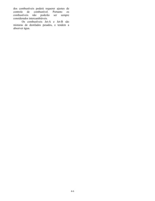 4-6
dos combustíveis poderá requerer ajustes de
controle de combustível. Portanto os
combustíveis não poderão ser sempre
considerados intercambiáveis.
Os combustíveis Jet-A e Jet-B são
misturas de destilados pesados, e tendem a
absorver água.
 