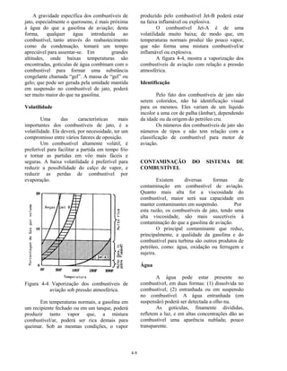 4-8
A gravidade específica dos combustíveis de
jato, especialmente o querosene, é mais próxima
à água do que a gasolina de aviação; desta
forma, qualquer água introduzida ao
combustível, tanto através do reabastecimento
como da condensação, tomará um tempo
apreciável para assentar-se. Em grandes
altitudes, onde baixas temperaturas são
encontradas, gotículas de água combinam com o
combustível para formar uma substância
congelante chamada “gel”. A massa de “gel” ou
gelo; que pode ser gerada pela umidade mantida
em suspensão no combustível de jato, poderá
ser muito maior do que na gasolina.
Volatilidade
Uma das características mais
importantes dos combustíveis de jato, é a
volatilidade. Ela deverá, por necessidade, ter um
compromisso entre vários fatores de oposição.
Um combustível altamente volátil, é
preferível para facilitar a partida em tempo frio
e tornar as partidas em vôo mais fáceis e
seguras. A baixa volatilidade é preferível para
reduzir a possibilidade do calço de vapor, e
reduzir as perdas de combustível por
evaporação.
Figura 4-4 Vaporização dos combustíveis de
aviação sob pressão atmosférica.
Em temperaturas normais, a gasolina em
um recipiente fechado ou em um tanque, poderá
produzir tanto vapor que, a mistura
combustível/ar, poderá ser rica demais para
queimar. Sob as mesmas condições, o vapor
produzido pelo combustível Jet-B poderá estar
na faixa inflamável ou explosiva.
O combustível Jet-A é de uma
volatilidade muito baixa; de modo que, em
temperaturas normais produz tão pouco vapor,
que não forma uma mistura combustível/ar
inflamável ou explosiva.
A figura 4-4, mostra a vaporização dos
combustíveis de aviação com relação a pressão
atmosférica.
Identificação
Pelo fato dos combustíveis de jato não
serem coloridos, não há identificação visual
para os mesmos. Eles variam de um líquido
incolor a uma cor de palha (âmbar), dependendo
da idade ou da origem do petróleo cru.
Os números dos combustíveis de jato são
números de tipos e não tem relação com a
classificação de combustível para motor de
aviação.
CONTAMINAÇÃO DO SISTEMA DE
COMBUSTÍVEL
Existem diversas formas de
contaminação em combustível de aviação.
Quanto mais alta for a viscosidade do
combustível, maior será sua capacidade em
manter contaminantes em suspensão. Por
esta razão, os combustíveis de jato, tendo uma
alta viscosidade, são mais suscetíveis à
contaminação do que a gasolina de aviação.
O principal contaminante que reduz,
principalmente, a qualidade da gasolina e do
combustível para turbina são outros produtos de
petróleo, como: água, oxidação ou ferrugem e
sujeira.
Água
A água pode estar presente no
combustível, em duas formas: (1) dissolvida no
combustível; (2) entranhada ou em suspensão
no combustível. A água entranhada (em
suspensão) poderá ser detectada a olho nu.
As gotículas, finamente divididas,
refletem a luz, e em altas concentrações dão ao
combustível uma aparência nublada; pouco
transparente.
 