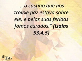 ... o castigo que nos
trouxe paz estava sobre
ele, e pelas suas feridas
fomos curados.” (Isaías
53.4,5)
 