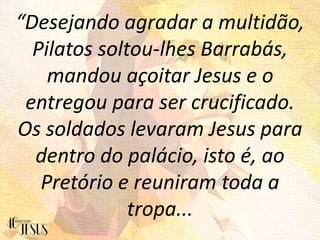 “Desejando agradar a multidão,
Pilatos soltou-lhes Barrabás,
mandou açoitar Jesus e o
entregou para ser crucificado.
Os soldados levaram Jesus para
dentro do palácio, isto é, ao
Pretório e reuniram toda a
tropa...
 