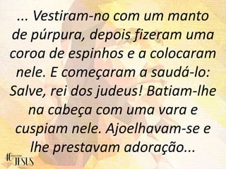 ... Vestiram-no com um manto
de púrpura, depois fizeram uma
coroa de espinhos e a colocaram
nele. E começaram a saudá-lo:
Salve, rei dos judeus! Batiam-lhe
na cabeça com uma vara e
cuspiam nele. Ajoelhavam-se e
lhe prestavam adoração...
 