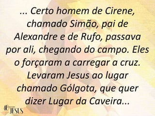 ... Certo homem de Cirene,
chamado Simão, pai de
Alexandre e de Rufo, passava
por ali, chegando do campo. Eles
o forçaram a carregar a cruz.
Levaram Jesus ao lugar
chamado Gólgota, que quer
dizer Lugar da Caveira...
 