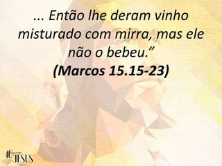 ... Então lhe deram vinho
misturado com mirra, mas ele
não o bebeu.”
(Marcos 15.15-23)
 