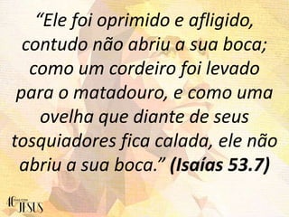 “Ele foi oprimido e afligido,
contudo não abriu a sua boca;
como um cordeiro foi levado
para o matadouro, e como uma
ovelha que diante de seus
tosquiadores fica calada, ele não
abriu a sua boca.” (Isaías 53.7)
 