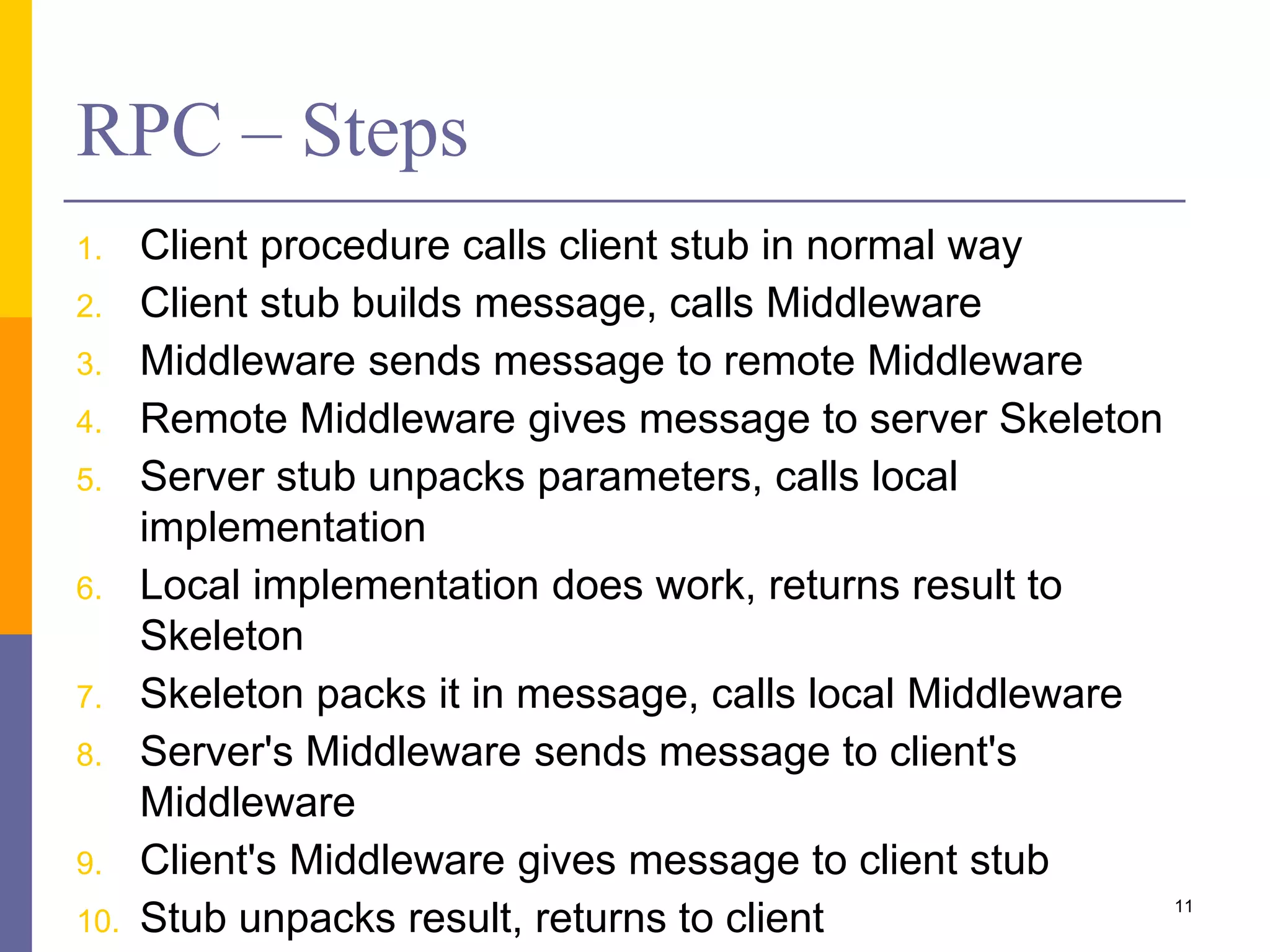 RPC – Steps 1. Client procedure calls client stub in normal way 2. Client stub builds message, calls Middleware 3. Middleware sends message to remote Middleware 4. Remote Middleware gives message to server Skeleton 5. Server stub unpacks parameters, calls local implementation 6. Local implementation does work, returns result to Skeleton 7. Skeleton packs it in message, calls local Middleware 8. Server's Middleware sends message to client's Middleware 9. Client's Middleware gives message to client stub 10. Stub unpacks result, returns to client 11 