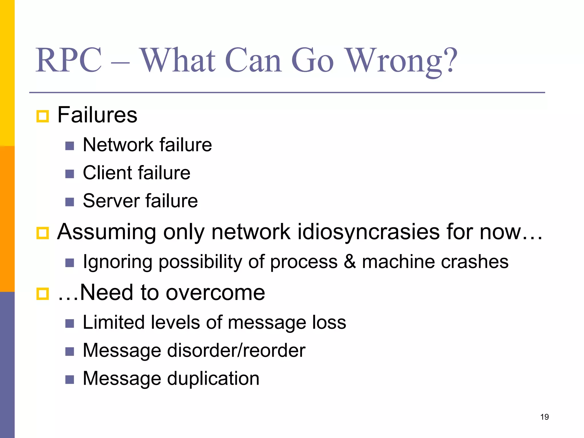 RPC – What Can Go Wrong?  Failures  Network failure  Client failure  Server failure  Assuming only network idiosyncrasies for now…  Ignoring possibility of process & machine crashes  …Need to overcome  Limited levels of message loss  Message disorder/reorder  Message duplication 19 