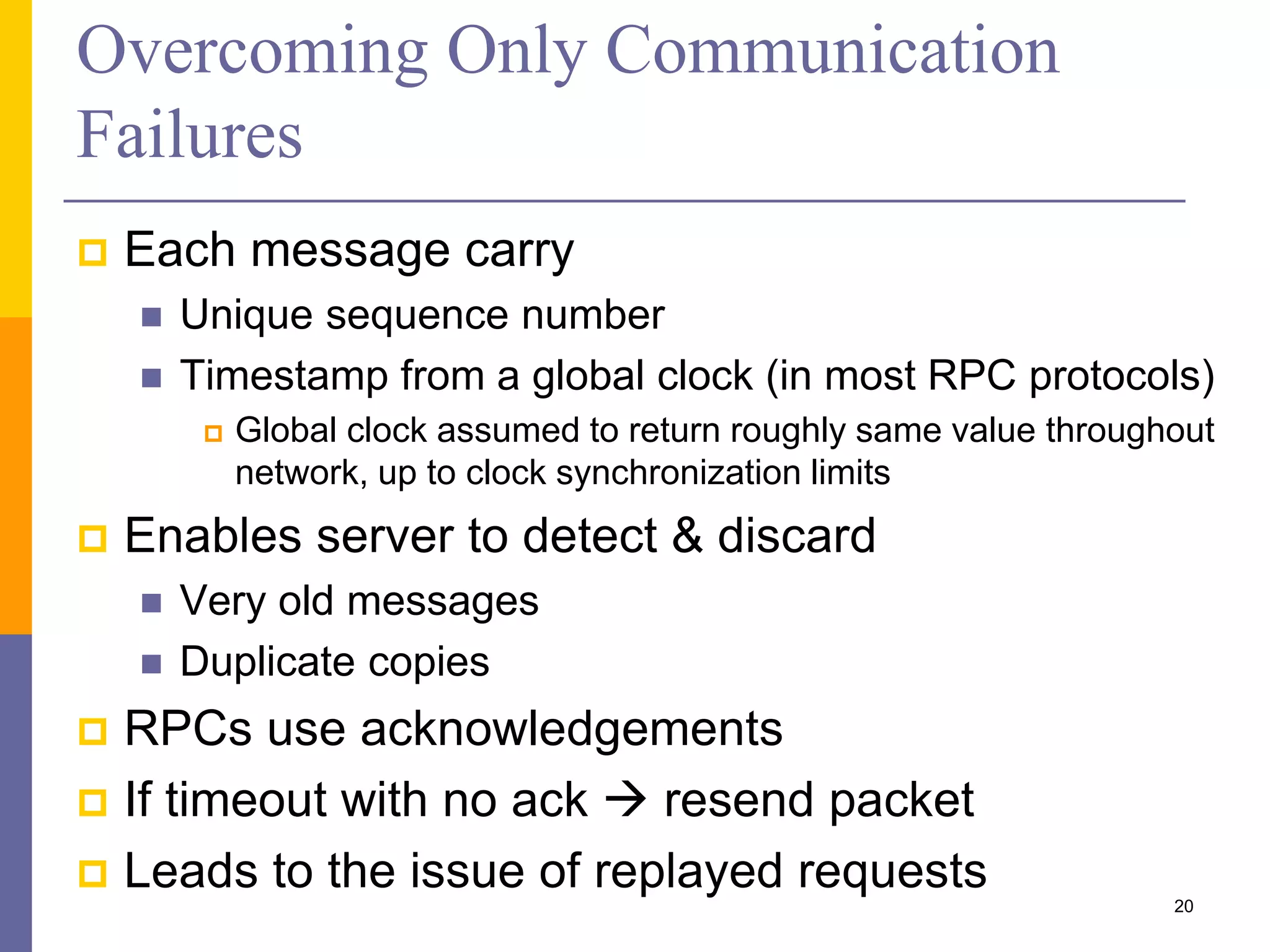Overcoming Only Communication Failures  Each message carry  Unique sequence number  Timestamp from a global clock (in most RPC protocols)  Global clock assumed to return roughly same value throughout network, up to clock synchronization limits  Enables server to detect & discard  Very old messages  Duplicate copies  RPCs use acknowledgements  If timeout with no ack  resend packet  Leads to the issue of replayed requests 20 